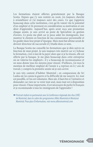 témoignage 223
Les formations étaient offertes gratuitement par la Banque
Scotia. Depuis que j’y suis rentrée en 2006, j’ai toujours cherché
à m’améliorer et j’ai toujours suivi des cours. Ce que j’apprécie
beaucoup dans cette institution, c’est qu’ils voient vite le potentiel
d’un employé et ils prennent en considération sa motivation et son
désir d’apprendre. Aujourd’hui, après avoir reçu une promotion
chaque année, je suis arrivé au poste de Spécialiste en gestion
d’avoirs. Ce poste me plaît car je peux aider les immigrants, leur
montrer le chemin en fonction de ma connaissance personnelle et
les guider dans leur projet d’épargne. Mais mon but ultime serait de
devenir directeur de succursale et j’étudie dans ce sens.
La Banque Scotia me conseille les formations que je dois suivre en
fonction de mon projet. Je suis toujours très motivé car si j’échoue
la formation, c’est à moi de la payer alors que si je la réussis, elle est
offerte par la banque. Je me plais beaucoup dans cette entreprise
où on valorise les employés ; il y a beaucoup de reconnaissance et
on nous donne tous les moyens pour réussir. D’ailleurs, j’ai reçu la
mention de meilleur employé de l’année à 4 reprises en 6-7 ans de
travail, y compris la première année où je suis arrivé.
Je suis très content d’habiter Montréal ; en comparaison du Sri
Lanka où j’ai connu la guerre et la difficulté de me nourrir. Ici, tout
est possible, si l’on est volontaire. Bien sûr, il faut être à l’initiative et
demander car rien ne va venir tout seul, mais tout est à disposition
pour réussir. Chose importante, il est nécessaire de parler le français
et je recommande à tous les immigrants de l’apprendre !
–
–Portrait réalisé en partenariat avec la Conférence régionale des élus (CRÉ)
de Montréal, dans le cadre des programmes Alliés Montréal et Mentorat
Montréal. Pour plus d’information, voir www.alliesmontreal.com
 