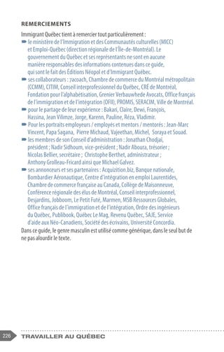 226 travailler au Québec
REMERCIEMENTS
Immigrant Québec tient à remercier tout particulièrement :
–
–le ministère de l’Immigration et des Communautés culturelles (MICC)
et Emploi-Québec (direction régionale de l’Île-de-Montréal). Le
gouvernement du Québec et ses représentants ne sont en aucune
manière responsables des informations contenues dans ce guide,
qui sont le fait des Éditions Néopol et d’Immigrant Québec.
–
–ses collaborateurs : 7acoach, Chambre de commerce du Montréal métropolitain
(CCMM), CITIM, Conseil interprofessionnel du Québec, CRÉ de Montréal,
Fondation pour l’alphabétisation, Grenier Verbauwhede Avocats, Office français
de l’immigration et de l’intégration (OFII), PROMIS, SERACIM, Ville de Montréal.
–
–pour le partage de leur expérience : Bakari, Claire, Dewi, François,
Hassina, Jean Vilimze, Jorge, Karenn, Pauline, Réza, Vladimir.
–
–Pour les portraits employeurs / employés et mentors / mentorés : Jean-Marc
Vincent, Papa Sagana, Pierre Michaud, Vajeethan, Michel, Soraya et Souad.
–
–les membres de son Conseil d’administration : Jonathan Chodjaï,
président ; Nadir Sidhoum, vice-président ; Nadir Aboura, trésorier ;
Nicolas Bellier, secrétaire ; Christophe Berthet, administrateur ;
Anthony Grolleau-Fricard ainsi que Michael Galvez.
–
–ses annonceurs et ses partenaires : Acquizition.biz, Banque nationale,
Bombardier Aéronautique, Centre d’intégration en emploi Laurentides,
Chambre de commerce française au Canada, Collège de Maisonneuve,
Conférence régionale des élus de Montréal, Conseil interprofessionnel,
Desjardins, Jobboom, Le Petit Futé, Marmen, MSB Ressources Globales,
Office français de l’immigration et de l’intégration, Ordre des ingénieurs
du Québec, Publibook, Québec Le Mag, Revenu Québec, SAJE, Service
d'aide aux Néo-Canadiens, Société des écrivains, Université Concordia.
Dans ce guide, le genre masculin est utilisé comme générique, dans le seul but de
ne pas alourdir le texte.
 