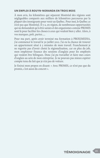 Témoignage 23
Un emploi à Rouyn-Noranda en trois mois
À mon avis, les kilomètres qui séparent Montréal des régions sont
négligeables comparés aux milliers de kilomètres parcourus par la
plupart des immigrants pour venir au Québec. Pour moi, le Québec ce
n’est pas que Montréal. Il y a, en région, de nombreuses opportunités
quinedemandentqu’àêtresaisiesetdesorganismescommePROMIS
sont là pour faciliter les choses à ceux qui veulent bien y aller. Alors, à
vos marques, prêt, partez.....
Pour ma part, après avoir terminé ma formation à PROXIMEDIA,
j’ai commencé le travail le 30 juillet 2012. J’ai eu la chance de trouver
un appartement situé à 5 minutes de mon travail. Franchement je
ne regrette pas d’avoir choisi la régionalisation, car en plus du job,
mon employeur finance des sessions d’anglais pour les employés
qui veulent être bilingues. Donc j’ai pu travailler et faire mes cours
d’anglais au sein de mon entreprise. Je ne pouvais pas mieux espérer
compte tenu du fait que je n’ai pas de voiture.
Je finirai mon propos en disant: « Avec PROMIS, ce n’est pas que du
promis, c’est aussi du concret ».
 