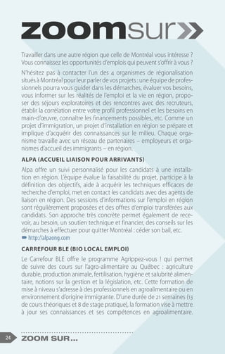 24 Zoom sur ...
Travailler dans une autre région que celle de Montréal vous intéresse ?
Vous connaissez les opportunités d’emplois qui peuvent s’offrir à vous ?
N’hésitez pas à contacter l’un des 4 organismes de régionalisation
situésàMontréalpourleurparlerdevosprojets :uneéquipedeprofes-
sionnels pourra vous guider dans les démarches, évaluer vos besoins,
vous informer sur les réalités de l’emploi et la vie en région, propo-
ser des séjours exploratoires et des rencontres avec des recruteurs,
établir la corrélation entre votre profil professionnel et les besoins en
main-d’œuvre, connaître les financements possibles, etc. Comme un
projet d’immigration, un projet d’installation en région se prépare et
implique d’acquérir des connaissances sur le milieu. Chaque orga-
nisme travaille avec un réseau de partenaires – employeurs et orga-
nismes d’accueil des immigrants – en région.
Alpa (Accueil Liaison pour Arrivants)
Alpa offre un suivi personnalisé pour les candidats à une installa-
tion en région. L’équipe évalue la faisabilité du projet, participe à la
définition des objectifs, aide à acquérir les techniques efficaces de
recherche d’emploi, met en contact les candidats avec des agents de
liaison en région. Des sessions d’informations sur l’emploi en région
sont régulièrement proposées et des offres d’emploi transférées aux
candidats. Son approche très concrète permet également de rece-
voir, au besoin, un soutien technique et financier, des conseils sur les
démarches à effectuer pour quitter Montréal : céder son bail, etc.
–
–http://alpaong.com
Carrefour BLE (Bio Local Emploi)
Le Carrefour BLE offre le programme Agrippez-vous ! qui permet
de suivre des cours sur l’agro-alimentaire au Québec  : agriculture
durable, production animale, fertilisation, hygiène et salubrité alimen-
taire, notions sur la gestion et la législation, etc. Cette formation de
mise à niveau s’adresse à des professionnels en agroalimentaire ou en
environnement d’origine immigrante. D’une durée de 21 semaines (13
de cours théoriques et 8 de stage pratique), la formation vise à mettre
à jour ses connaissances et ses compétences en agroalimentaire.
 