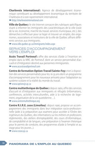 30 Panorama de l'emploi au quebec
Charlevoix international : Agence de développement écono-
mique contribuant au développement économique du territoire de
Charlevoix et à son rayonnement international.
–
–http://charlevoixinternational.com
Ville de Québec : le site Internet consacre des rubriques spécifiques
visant à informer les immigrants des caractéristiques de la ville (coût
de la vie, économie, marché du travail, services municipaux, etc.), des
démarches à effectuer pour se loger et trouver un emploi, des orga-
nismes, associations et institutions de la ville de Québec offrant diffé-
rents services aux immigrants.
–
–www.ville.quebec.qc.ca/immigrants/index.aspx
SERVICES D’ACCOMPAGNEMENT
VERS L’EMPLOI
Accès Travail Portneuf : offre des services d’aide à l’insertion en
emploi dans la MRC de Portneuf, dont un service personnalisé d’ac-
cueil et d’intégration destiné aux personnes immigrantes.
–
–www.accestravailportneuf.com
Centre de formation Option-Travail Sainte-Foy : met à disposi-
tion des services personnalisés pour les 16-35 ans dont un programme
d’accompagnement pour les nouveaux arrivants pour l’adaptation au
système scolaire et la réalité du monde du travail.
–
–www.optioncje.qc.ca
Centre multiethnique de Québec : depuis 1960, offre des services
d’accueil et d’intégration aux immigrants et réfugiés (informations,
conférences, activités interculturelles, aide à la recherche de loge-
ment, organisation de la vie quotidienne…).
–
–www.centremultiethnique.org
Centre R.I.R.E. 2000 (Limoilou) : depuis 1996, propose un accom-
pagnement des immigrants dans leur intégration socio-profession-
nelle (aide à la préparation aux examens pour accéder à l’Ordre des
ingénieurs du Québec, des informations sur les métiers et professions
réglementés, des ateliers d’employabilité, des cours d’informatique,
de comptabilité et de langues, une préparation à l’examen théorique
pour le permis de conduire, des programmes d’aide à l’emploi et au
stage pour les jeunes...).
–
–www.r2000.qc.ca
 