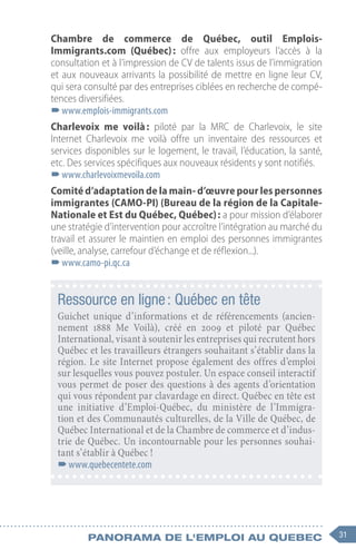 31
Panorama de l'emploi au quebec
Chambre de commerce de Québec, outil Emplois-
Immigrants.com (Québec) : offre aux employeurs l’accès à la
consultation et à l’impression de CV de talents issus de l’immigration
et aux nouveaux arrivants la possibilité de mettre en ligne leur CV,
qui sera consulté par des entreprises ciblées en recherche de compé-
tences diversifiées.
–
–www.emplois-immigrants.com
Charlevoix me voilà 
: piloté par la MRC de Charlevoix, le site
Internet Charlevoix me voilà offre un inventaire des ressources et
services disponibles sur le logement, le travail, l’éducation, la santé,
etc. Des services spécifiques aux nouveaux résidents y sont notifiés.
–
–www.charlevoixmevoila.com
Comité d’adaptation de la main- d’œuvre pour les personnes
immigrantes (CAMO-PI) (Bureau de la région de la Capitale-
Nationale et Est du Québec, Québec) : a pour mission d’élaborer
une stratégie d’intervention pour accroître l’intégration au marché du
travail et assurer le maintien en emploi des personnes immigrantes
(veille, analyse, carrefour d’échange et de réflexion...).
–
–www.camo-pi.qc.ca
Ressource en ligne : Québec en tête
Guichet unique d’informations et de référencements (ancien-
nement 1888  Me Voilà), créé en 2009  et piloté par Québec
International, visant à soutenir les entreprises qui recrutent hors
Québec et les travailleurs étrangers souhaitant s’établir dans la
région. Le site Internet propose également des offres d’emploi
sur lesquelles vous pouvez postuler. Un espace conseil interactif
vous permet de poser des questions à des agents d’orientation
qui vous répondent par clavardage en direct. Québec en tête est
une initiative d’Emploi-Québec, du ministère de l’Immigra-
tion et des Communautés culturelles, de la Ville de Québec, de
Québec International et de la Chambre de commerce et d’indus-
trie de Québec. Un incontournable pour les personnes souhai-
tant s’établir à Québec !
–
–www.quebecentete.com
 