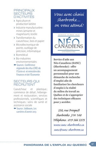 37
Panorama de l'emploi au quebec
PRINCIPAUX
SECTEURS
D’ACTIVITÉS
❯
❯ Agriculture et
production laitière
❯
❯ Industrie manufacturière :
mines (amiante et
magnésium), textile
❯
❯ Transformation du
caoutchouc, bois et papier
❯
❯ Microélectronique de
pointe, outillage de
précision, informatique
❯
❯ Biomédical
❯
❯ Bio-industries
environnementales
–
–Sources : Conférence
régionale des élus (CRÉ) de
l’Estrie et et ministère des
Finances et de l’Économie
SECTEURS QUI
RECRUTENT
Caoutchouc et plastique 
;
commerce de détail ; héberge-
ment et restauration 
; services
professionnels, scientifiques et
techniques 
; soins de santé et
assistance sociale
–
–Source : Jobboom, Les
carrières d’avenir 2013
Service d’aide aux
Néo-Canadiens (SANC)
(Sherbrooke) : offre
un accompagnement
personnalisé pour une
démarche de recherche
d’emploi afin de
familiariser les chercheurs
d’emploi à la réalité
du milieu du travail au
Québec et de s’approprier
des techniques efficaces
pour y accéder.
530, rue Prospect
Sherbrooke J1H 1A8
Téléphone : 819 566 5373
www.sanc-sherbrooke.ca
sanc@sanc-sherbrooe.ca
Vous avec choisi
Sherbrooke…
on vous attend!
 