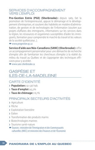 38 Panorama de l'emploi au quebec
SERVICES D’ACCOMPAGNEMENT
VERS L’EMPLOI
Pro-Gestion Estrie (PGE) (Sherbrooke) 
: depuis 1983, fait la
promotion de l’entrepreneuriat, appuie le démarrage et le dévelop-
pement d’entreprises, et soutient des habiletés en matière d’adminis-
tration, de gestion et de technologies de l’information (soutien aux
projets d’affaires des immigrants, informations sur les services dans
la région, les ressources et organismes susceptibles d’aider les immi-
grants, formation pour comprendre le marché du travail et les valeurs
de la société québécoise...).
–
–www.progestion.qc.ca
Service d’aide aux Néo-Canadiens (SANC) (Sherbrooke) : offre
un accompagnement personnalisé pour une démarche de recherche
d’emploi afin de familiariser les chercheurs d’emploi à la réalité du
milieu du travail au Québec et de s’approprier des techniques effi-
caces pour y accéder.
–
–www.sanc-sherbrooke.ca
GASPÉSIE ET
ILES-DE-LA-MADELEINE
CARTE D’IDENTITÉ
❯
❯ Population : 92 536 hab.
❯
❯ Taux d’emploi : 45,2%
❯
❯ Taux de chômage : 16,7%
PRINCIPAUX SECTEURS D’ACTIVITÉS
❯
❯ Agriculture
❯
❯ Pêche
❯
❯ Exploitation forestière
❯
❯ Éolien
❯
❯ Transformation des produits marins
❯
❯ Biotechnologies marines
❯
❯ Tourisme santé-nature
–
–Sources : ministère de l’Immigration et des Communautés
culturelles (MICC) et ministère des Finances et de l’Économie
 