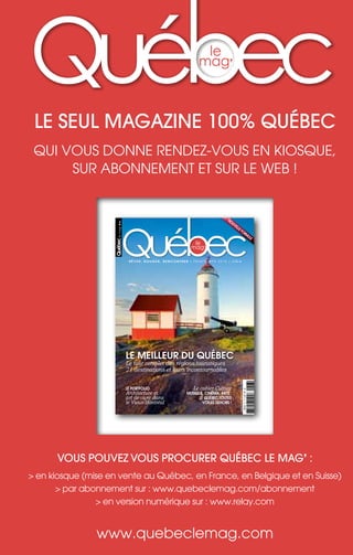 le seul magazine 100% québec
qui vous donne rendez-vous en kiosque,
sur abonnement et sur le web !
Vous pouVez Vous procurer québec le mag’ :
> en kiosque (mise en vente au québec, en France, en belgique et en suisse)
> par abonnement sur : www.quebeclemag.com/abonnement
> en version numérique sur : www.relay.com
www.quebeclemag.com
le
mag’
Québec maritime
GRANDS ESPACES, GRANDES ÉMOTIONS
T GASPÉSIE CÔTE-NORD ÎLES DE LA MADELEINE
Pour des idées de circuits visitez:
www.quebecmaritime.ca
©
M.
Loiselle
©
M.
Loiselle
©
S.
Larose
12-NEW:Layout 1 5/12/12 11:01 AM Page 1
nouvelle formule
r ê v e r , b o u g e r , r e n c o n t r e r / p r i n t e m p s 2 0 1 3 / 5,95 e
le
mag’
Québec
le
mag
’
N°6
Québec
le
mag’
le
meilleur
du
québec
printemps
2013
6
canada
9,95
$
ca
/
BELGIQUE
6,95
e
/
SUISSE
9,95
FS
L
18020
-
6
-
F:
5,95
€
-
RD
le meilleur du québec
Le tour complet des régions touristiques
21 destinations et leurs incontournables
Le cahier Culture
musique, cinéma, arts :
le québec toutes
voiles dehors !
le portfolio
Architecture et
art de vivre dans
le Vieux-Montréal
 