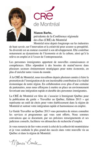 Manon Barbe,
présidente de la Conférence régionale
des élus (CRÉ) de Montréal
Montréal mise depuis longtemps sur les industries
de haut savoir, sur l’innovation et la créativité pour assurer sa prospérité.
Sa diversité est un moteur essentiel à son développement. Elle contribue
notamment au dynamisme de l’économie et de la culture, ainsi qu’à la
relève en emploi et à l’essor de l’entrepreneuriat.
Les personnes immigrantes apportent de nouvelles connaissances et
compétences. Elles répondent à des besoins de maind’œuvre dans
plusieurs secteurs éminemment stratégiques pour notre économie, en
plus d’enrichir notre vision du monde.
À la CRÉ de Montréal, nous travaillons depuis plusieurs années à faire la
promotion de l’immigration et de son inestimable contribution à la vitalité
économique de notre région. En collaboration avec plus d’une centaine
de partenaires, nous nous efforçons à mettre en place un environnement
favorisant une intégration rapide et durable des personnes immigrantes.
La CRÉ de Montréal est fière de s’associer à Immigrant Québec pour
la publication du guide «  Travailler au Québec, Edition 2013  » qui
représente un outil de choix pour votre établissement dans la région de
Montréal et surtout votre intégration rapide et harmonieuse en emploi.
Le Guide Travailler au Québec 2013 vous permettra de mieux connaître
les services et programmes qui vous sont offerts. Nous sommes
convaincus que ce document, par ses précieux renseignements et ses
judicieux conseils, facilitera vos démarches de recherche d’emploi.
Je vous remercie de lier votre avenir à celui de la collectivité montréalaise
et je vous souhaite le plus grand des succès dans votre nouvelle vie au
Québec et dans la région de Montréal.
 