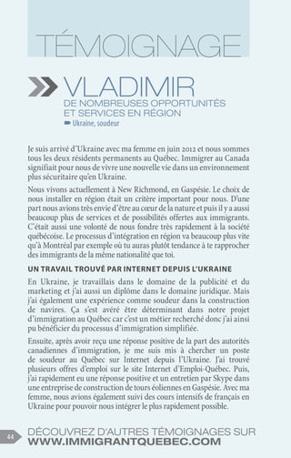 Découvrez d'autres témoignages sur
www.immigrantquebec.com
44
Vladimir
De nombreuses opportunités
et services en région
–
–Ukraine, soudeur
Je suis arrivé d’Ukraine avec ma femme en juin 2012 et nous sommes
tous les deux résidents permanents au Québec. Immigrer au Canada
signifiait pour nous de vivre une nouvelle vie dans un environnement
plus sécuritaire qu’en Ukraine.
Nous vivons actuellement à New Richmond, en Gaspésie. Le choix de
nous installer en région était un critère important pour nous. D’une
partnousavionstrèsenvied’êtreaucœurdelanatureetpuisilyaaussi
beaucoup plus de services et de possibilités offertes aux immigrants.
C’était aussi une volonté de nous fondre très rapidement à la société
québécoise. Le processus d’intégration en région va beaucoup plus vite
qu’à Montréal par exemple où tu auras plutôt tendance à te rapprocher
des immigrants de la même nationalité que toi.
Un travail trouvé par Internet depuis l’Ukraine
En Ukraine, je travaillais dans le domaine de la publicité et du
marketing et j’ai aussi un diplôme dans le domaine juridique. Mais
j’ai également une expérience comme soudeur dans la construction
de navires. Ça s’est avéré être déterminant dans notre projet
d’immigration au Québec car c’est un métier recherché donc j’ai ainsi
pu bénéficier du processus d’immigration simplifiée.
Ensuite, après avoir reçu une réponse positive de la part des autorités
canadiennes d’immigration, je me suis mis à chercher un poste
de soudeur au Québec sur Internet depuis l’Ukraine. J’ai trouvé
plusieurs offres d’emploi sur le site Internet d’Emploi-Québec. Puis,
j’ai rapidement eu une réponse positive et un entretien par Skype dans
uneentreprisedeconstructiondetourséoliennesenGaspésie.Avecma
femme, nous avions également suivi des cours intensifs de français en
Ukraine pour pouvoir nous intégrer le plus rapidement possible.
 