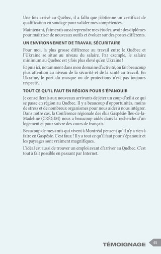 Témoignage 45
Une fois arrivé au Québec, il a fallu que j’obtienne un certificat de
qualification en soudage pour valider mes compétences.
Maintenant,j’aimeraisaussireprendremesétudes,avoirdesdiplômes
pour maitriser de nouveaux outils et évoluer sur des postes différents.
Un environnement de travail sécuritaire
Pour moi, la plus grosse différence au travail entre le Québec et
l’Ukraine se situe au niveau du salaire. Par exemple, le salaire
minimum au Québec est 5 fois plus élevé qu’en Ukraine !
Etpuisici,notammentdansmondomained’activité,onfaitbeaucoup
plus attention au niveau de la sécurité et de la santé au travail. En
Ukraine, le port du masque ou de protections n’est pas toujours
respecté…
Tout ce qu’il faut en région pour s’épanouir
Je conseillerais aux nouveaux arrivants de jeter un coup d’œil à ce qui
se passe en région au Québec. Il y a beaucoup d’opportunités, moins
de stress et de nombreux organismes pour nous aider à nous intégrer.
Dans notre cas, la Conférence régionale des élus Gaspésie-Îles-de-la-
Madeline (CRÉGIM) nous a beaucoup aidés dans la recherche d’un
logement et pour suivre des cours de français.
Beaucoup de mes amis qui vivent à Montréal pensent qu’il n’y a rien à
faire en Gaspésie. C’est faux ! Il y a tout ce qu’il faut pour s’épanouir et
les paysages sont vraiment magnifiques.
L’idéal est aussi de trouver un emploi avant d’arriver au Québec. C’est
tout à fait possible en passant par Internet.
 