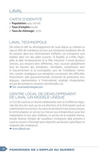 46 Panorama de l'emploi au quebec
LAVAL
CARTE D’IDENTITÉ
❯
❯ Population : 409 718 hab.
❯
❯ Taux d’emploi : 62,9%
❯
❯ Taux de chômage : 6,5%
LAVAL TECHNOPOLE
Elle relève le défi du développement de Laval depuis sa création en
1995 et offre de nombreux services aux entreprises lavalloises afin de
les soutenir dans leur cheminement d’affaires. Les entreprises sont
établies dans l’un des pôles suivants 
: le Biopôle, le e-Pôle, l’Agro-
pôle, le pôle récréotourisme et le Pôle industriel. Il existe plusieurs
services, aux missions bien différentes, mais couvrant globalement
tous les besoins des entreprises 
: immobilier, coordination avec
le Gouvernement et la municipalité, suivi de l’installation, forma-
tion, soutien stratégique aux entreprises connaissant des difficultés,
financement, aide gouvernementale, recherche de partenaires stra-
tégiques, représentation à l’international, stratégie d’exportation,
accueil des acheteurs, missions commerciales, etc.
–
–Site : www.lavaltechnopole.com
CENTRE LOCAL DE DÉVELOPPEMENT
DE LAVAL :UN MODÈLE UNIQUE
Le CLD de Laval est en étroite collaboration avec la Conférence régio-
nale des élus de Laval, qui en a la direction, et la Technopole Laval où
s’administrent ses services. Au cœur du territoire et des acteurs locaux,
le centre propose un service sur mesure aux entrepreneurs pour leur
implantation et leur plan d’affaires. Le service de la mobilité interna-
tionale favorise l’emploi de travailleurs immigrants déjà présents à
Laval ou encore à l’étranger pour répondre aux besoins spécifiques et
exigeants des employeurs.
–
–www.cldlaval.com
 