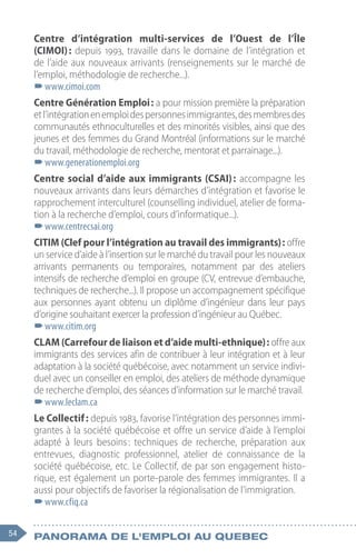 54 Panorama de l'emploi au quebec
Centre d’intégration multi-services de l’Ouest de l’Île
(CIMOI) : depuis 1993, travaille dans le domaine de l’intégration et
de l’aide aux nouveaux arrivants (renseignements sur le marché de
l’emploi, méthodologie de recherche...).
–
–www.cimoi.com
Centre Génération Emploi : a pour mission première la préparation
etl’intégrationenemploidespersonnesimmigrantes,desmembresdes
communautés ethnoculturelles et des minorités visibles, ainsi que des
jeunes et des femmes du Grand Montréal (informations sur le marché
du travail, méthodologie de recherche, mentorat et parrainage...).
–
–www.generationemploi.org
Centre social d’aide aux immigrants (CSAI) : accompagne les
nouveaux arrivants dans leurs démarches d’intégration et favorise le
rapprochement interculturel (counselling individuel, atelier de forma-
tion à la recherche d’emploi, cours d’informatique...).
–
–www.centrecsai.org
CITIM (Clef pour l’intégration au travail des immigrants) : offre
un service d’aide à l’insertion sur le marché du travail pour les nouveaux
arrivants permanents ou temporaires, notamment par des ateliers
intensifs de recherche d’emploi en groupe (CV, entrevue d’embauche,
techniques de recherche...). Il propose un accompagnement spécifique
aux personnes ayant obtenu un diplôme d’ingénieur dans leur pays
d’origine souhaitant exercer la profession d’ingénieur au Québec.
–
–www.citim.org
CLAM (Carrefour de liaison et d’aide multi-ethnique) : offre aux
immigrants des services afin de contribuer à leur intégration et à leur
adaptation à la société québécoise, avec notamment un service indivi-
duel avec un conseiller en emploi, des ateliers de méthode dynamique
de recherche d’emploi, des séances d’information sur le marché travail.
–
–www.leclam.ca
Le Collectif : depuis 1983, favorise l’intégration des personnes immi-
grantes à la société québécoise et offre un service d’aide à l’emploi
adapté à leurs besoins 
: techniques de recherche, préparation aux
entrevues, diagnostic professionnel, atelier de connaissance de la
société québécoise, etc. Le Collectif, de par son engagement histo-
rique, est également un porte-parole des femmes immigrantes. Il a
aussi pour objectifs de favoriser la régionalisation de l’immigration.
–
–www.cfiq.ca
 