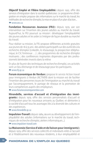 56 Panorama de l'emploi au quebec
Objectif Emploi et Filière Employabilité 
: depuis 1993, offre des
services d’intégration dans la société québécoise. Le programme d’inté-
gration en emploi propose des informations sur le marché du travail, les
méthodes de recherche d’emploi, la mise en place d’un plan d’action...
–
–www.oe2.ca
Fondation Ressources Jeunesse (FRJ) 
: depuis 1979, axe son
intervention sur l’insertion des jeunes adultes au marché du travail.
Aujourd’hui, la FRJ poursuit sa mission 
: développer l’employabilité
des jeunes adultes et les aider à s’intégrer de façon durable au marché
du travail.
Pour réaliser sa mission, la FRJ propose différentes activités gratuites
aux jeunes de 18 à 35 ans : des ateliers participatifs sur des outils liés à la
recherche d’emploi (LinkedIn, le réseautage, la prospection télépho-
nique, le CV, l’entrevue …) ; des programmes de recherche d’emploi
motivants ; des conférences inspirantes dispensées par des profes-
sionnels bénévoles investis dans la relève
En plus de fournir des techniques de recherche d’emploi, ces activités
sont un lieu d’échange et de réseautage pour les participants.
–
–www.frj.qc.ca
Forum économique de Verdun : propose le service Action travail
pour immigrants à Verdun (ACTIVER) dont la mission est de faciliter
l’insertion des personnes issues de l’immigration au marché du travail
par l’accompagnement, le partage de réseaux et la promotion de
leurs compétences auprès des employeurs.
–
–www.forumeconomiqueverdun.com
Hirondelle, services d’accueil et d’intégration des immi-
grants : depuis 1979, offre des services personnalisés d’accueil et
d’intégration pour les nouveaux arrivants au Québec et démontre à
la société d’accueil tous les avantages liés à la diversité des cultures et
des expériences.
–
–www.hirondelle.qc.ca
Impulsion-Travail : depuis 1984, œuvre au développement de l’em-
ployabilité des adultes (informations sur le marché du travail, tech-
niques de recherche d’emploi, ateliers informatiques...).
–
–www.impulsion-travail.com
La Maisonnée (Service d’aide et de liaison pour immigrants) :
depuis 1979, offre des services collectifs et individuels reliés à l’accueil
et à l’établissement des nouveaux résidents, à leur employabilité et
 