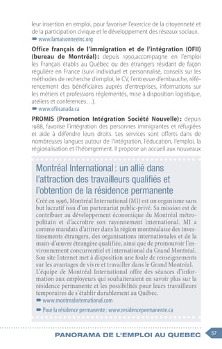 57
Panorama de l'emploi au quebec
leur insertion en emploi, pour favoriser l’exercice de la citoyenneté et
de la participation civique et le développement des réseaux sociaux.
–
–www.lamaisonneeinc.org
Office français de l’immigration et de l’intégration (OFII)
(bureau de Montréal) 
:  depuis 1990,accompagne en l’emploi
les Français établis au Québec ou des étrangers résidant de façon
régulière en France (suivi individuel et personnalisé, conseils sur les
méthodes de recherche d’emploi, le CV, l’entrevue d’embauche, réfé-
rencement des bénéficiaires auprès d’entreprises, informations sur
les métiers et professions réglementés, mise à disposition logistique,
ateliers et conférences…).
–
–www.ofiicanada.ca
PROMIS (Promotion Intégration Société Nouvelle) 
: depuis
1988, favorise l’intégration des personnes immigrantes et réfugiées
et aide à défendre leurs droits. Les services sont offerts dans de
nombreuses langues autour de l’intégration, l’éducation, l’emploi, la
régionalisation et l’hébergement. Il propose un accueil aux nouveaux
Montréal International : un allié dans
l’attraction des travailleurs qualifiés et
l’obtention de la résidence permanente
Créé en 1996, Montréal International (MI) est un organisme sans
but lucratif issu d’un partenariat public-privé. Sa mission est de
contribuer au développement économique du Montréal métro-
politain et d’accroître son rayonnement international. MI a
comme mandats d’attirer dans la région montréalaise des inves-
tissements étrangers, des organisations internationales et de la
main-d’œuvre étrangère qualifiée, ainsi que de promouvoir l’en-
vironnement concurrentiel et international du Grand Montréal.
Son site Internet met à disposition une foule de renseignements
sur les avantages de vivre et travailler dans le Grand Montréal.
L’équipe de Montréal International offre des séances d’infor-
mation aux employeurs qui souhaiteraient en savoir plus sur la
résidence permanente et les possibilités pour leurs travailleurs
temporaires de s’établir durablement au Québec.
–
–www.montrealinternational.com
–
–Pour la résidence permanente : www.residencepermanente.ca
 