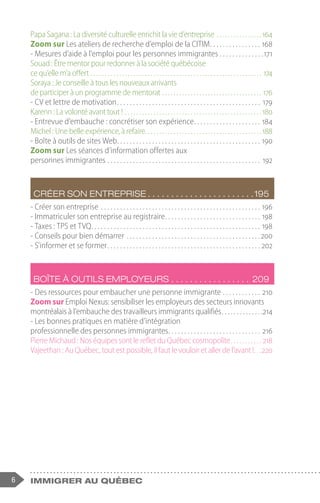 6 immigrer au Québec
Papa Sagana : La diversité culturelle enrichit la vie d’entreprise. . . . . . . . . . . . . . . . .164
Zoom sur Les ateliers de recherche d’emploi de la CITIM. . . . . . . . . . . . . . . . . 168
- Mesures d’aide à l’emploi pour les personnes immigrantes. . . . . . . . . . . . . . 171
Souad : Être mentor pour redonner à la société québécoise
ce qu’elle m’a offert. . . . . . . . . . . . . . . . . . . . . . . . . . . . . . . . . . . . . . . . . . . . . . . . . . . . . . . . . . . . . 174
Soraya : Je conseille à tous les nouveaux arrivants
de participer à un programme de mentorat. . . . . . . . . . . . . . . . . . . . . . . . . . . . . . . . . . . . 176
- CV et lettre de motivation. . . . . . . . . . . . . . . . . . . . . . . . . . . . . . . . . . . . . . . . . . . . . . 179
Karenn : La volonté avant tout !. . . . . . . . . . . . . . . . . . . . . . . . . . . . . . . . . . . . . . . . . . . . . . . . 180
- Entrevue d’embauche : concrétiser son expérience. . . . . . . . . . . . . . . . . . . . . . 184
Michel : Une belle expérience, à refaire. . . . . . . . . . . . . . . . . . . . . . . . . . . . . . . . . . . . . . . . . 188
- Boîte à outils de sites Web. . . . . . . . . . . . . . . . . . . . . . . . . . . . . . . . . . . . . . . . . . . . . . 190
Zoom sur Les séances d’information offertes aux
personnes immigrantes. . . . . . . . . . . . . . . . . . . . . . . . . . . . . . . . . . . . . . . . . . . . . . . . . 192
Créer son entreprise.  .  .  .  .  .  .  .  .  .  .  .  .  .  .  .  .  .  .  .  .  .  . 195
- Créer son entreprise. . . . . . . . . . . . . . . . . . . . . . . . . . . . . . . . . . . . . . . . . . . . . . . . . . . 196
- Immatriculer son entreprise au registraire. . . . . . . . . . . . . . . . . . . . . . . . . . . . . . . 198
- Taxes : TPS et TVQ. . . . . . . . . . . . . . . . . . . . . . . . . . . . . . . . . . . . . . . . . . . . . . . . . . . . . . 198
- Conseils pour bien démarrer. . . . . . . . . . . . . . . . . . . . . . . . . . . . . . . . . . . . . . . . . . 200
- S’informer et se former. . . . . . . . . . . . . . . . . . . . . . . . . . . . . . . . . . . . . . . . . . . . . . . . . 202
Boîte à outils employeurs.  .  .  .  .  .  .  .  .  .  .  .  .  .  .  .  .  . 209
- Des ressources pour embaucher une personne immigrante. . . . . . . . . . . . . 210
Zoom sur Emploi Nexus: sensibiliser les employeurs des secteurs innovants
montréalais à l’embauche des travailleurs immigrants qualifiés. . . . . . . . . . . . . . 214
- Les bonnes pratiques en matière d’intégration
professionnelle des personnes immigrantes. . . . . . . . . . . . . . . . . . . . . . . . . . . . . . 216
Pierre Michaud : Nos équipes sont le reflet du Québec cosmopolite. . . . . . . . . . . . 218
Vajeethan : Au Québec, tout est possible, il faut le vouloir et aller de l’avant !. . . 220
 