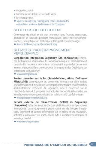 61
Panorama de l'emploi au quebec
❯
❯ Hydroélectricité
❯
❯ Commerce de détail, services de santé
❯
❯ Récréotourisme
–
–Sources : ministère de l’Immigration et des Communautés
culturelles et ministère des Finances et de l’Économie
SECTEURS QUI RECRUTENT
Commerce de détail et de gros 
; construction 
; finance, assurances,
immobilier et location ; produits métalliques ; santé ; services profes-
sionnels, scientifiques et techniques ; transport et entreposage
–
–Source : Jobboom, Les carrières d’avenir 2013
SERVICES D’ACCOMPAGNEMENT
VERS L’EMPLOI
Corporation Intégration Saguenay (CIS) (Chicoutimi) 
: favo-
rise l’intégration socioculturelle, socioéconomique et l’établissement
durable des nouveaux arrivants en intervenant auprès des personnes
immigrantes, travailleurs temporaires étrangers et des Québécois sur
le territoire du Saguenay.
–
–www.cointegration.ca
Portes ouvertes sur le lac (Saint-Félicien, Alma, Dolbeau-
Mistassini) : accompagne les personnes immigrantes dans toutes
leurs démarches d’installation (accompagnement dans les démarches
administratives, recherche de logement, aide à l’insertion sur le
marché du travail...), propose des activités socioculturelles, offre un
jumelage entre nouveaux arrivants et habitants du Lac-Saint-Jean.
–
–www.portesouvertessurlelac.org
Service externe de main-d’œuvre (SEMO) du Saguenay
(Jonquière) : offre des services d’accueil et d’intégration aux personnes
immigrantes 
: accompagnement personnalisé lors de l’arrivée (inscrip-
tions, logement et autres), information sur le milieu et ses ressources,
activités visant à créer un réseau social, aide à la recherche d’emploi et
jumelage familial.
–
–www.semo-saguenay.ca
 