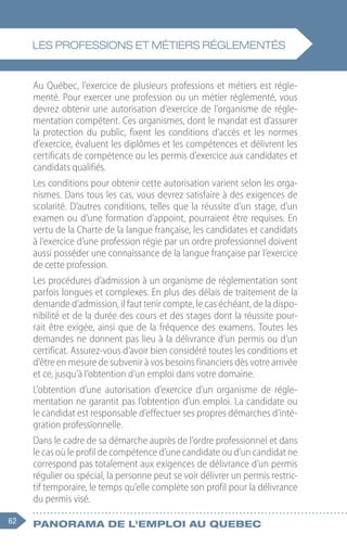 62 Panorama de l'emploi au quebec
Au Québec, l’exercice de plusieurs professions et métiers est régle-
menté. Pour exercer une profession ou un métier réglementé, vous
devrez obtenir une autorisation d’exercice de l’organisme de régle-
mentation compétent. Ces organismes, dont le mandat est d’assurer
la protection du public, fixent les conditions d’accès et les normes
d’exercice, évaluent les diplômes et les compétences et délivrent les
certificats de compétence ou les permis d’exercice aux candidates et
candidats qualifiés.
Les conditions pour obtenir cette autorisation varient selon les orga-
nismes. Dans tous les cas, vous devrez satisfaire à des exigences de
scolarité. D’autres conditions, telles que la réussite d’un stage, d’un
examen ou d’une formation d’appoint, pourraient être requises. En
vertu de la Charte de la langue française, les candidates et candidats
à l’exercice d’une profession régie par un ordre professionnel doivent
aussi posséder une connaissance de la langue française par l’exercice
de cette profession.
Les procédures d’admission à un organisme de réglementation sont
parfois longues et complexes. En plus des délais de traitement de la
demande d’admission, il faut tenir compte, le cas échéant, de la dispo-
nibilité et de la durée des cours et des stages dont la réussite pour-
rait être exigée, ainsi que de la fréquence des examens. Toutes les
demandes ne donnent pas lieu à la délivrance d’un permis ou d’un
certificat. Assurez-vous d’avoir bien considéré toutes les conditions et
d’être en mesure de subvenir à vos besoins financiers dès votre arrivée
et ce, jusqu’à l’obtention d’un emploi dans votre domaine.
L’obtention d’une autorisation d’exercice d’un organisme de régle-
mentation ne garantit pas l’obtention d’un emploi. La candidate ou
le candidat est responsable d’effectuer ses propres démarches d’inté-
gration professionnelle.
Dans le cadre de sa démarche auprès de l’ordre professionnel et dans
le cas où le profil de compétence d’une candidate ou d’un candidat ne
correspond pas totalement aux exigences de délivrance d’un permis
régulier ou spécial, la personne peut se voir délivrer un permis restric-
tif temporaire, le temps qu’elle complète son profil pour la délivrance
du permis visé.
Les professions et métiers réglementés
 