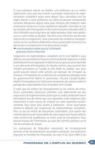 63
Panorama de l'emploi au quebec
Si vous prévoyez exercer au Québec une profession ou un métier
réglementé, vous avez tout intérêt à contacter l’organisme de régle-
mentation compétent avant votre départ. Vous connaîtrez ainsi les
règles d’accès à votre profession ou métier et pourrez entreprendre
certaines démarches depuis votre pays d’origine afin d’obtenir votre
autorisation d’exercice le plus rapidement possible. Consultez le site
du ministère de l’Immigration et des Communautés culturelles (MICC)
afin d’identifier quel organisme de réglementation régit votre profes-
sion ou votre métier au Québec. Des liens vous mèneront vers les sites
Internet de ces organismes. Vous y trouverez de nombreux renseigne-
ments sur les conditions d’obtention d’une autorisation d’exercice, les
démarches à entreprendre et les documents exigés.
–
–www.immigration-quebec.gouv.qc.ca/fr/emploi/
professions-metiers/index.html
L’organisme de réglementation compétent est le seul habilité à vous
délivrer une autorisation à l’exercice d’une profession régie par un ordre
professionneletcetorganismenedétientaucunpouvoirpourrépondre
à une demande d’immigration. En d’autres termes, vous pourriez être
résident permanent au Canada et être établi au Québec sans pour
autant pouvoir exercer votre activité, par exemple, de chirurgien ou
d’avocat. L’immigration est un domaine de compétence partagée entre
les gouvernements fédéral et provinciaux. L’Accord Canada-Québec
relatif à l’immigration et à l’admission temporaire des aubains balise le
partage des responsabilités entre le Québec et le Canada.
À noter que les métiers de l’enseignement ou les métiers de méca-
nicien automobile, électricien, plombier, sont réglementés par des
organismes de réglementation autres que les ordres professionnels et
demandent tout de même que vous répondiez à des exigences liées
notamment à votre niveau de scolarité ou votre expérience profes-
sionnelle. Vous serez ainsi soumis à l’obtention d’une autorisation
d’exercice délivrée par l’organisme de réglementation compétent.
Pour ce qui du métier de mécanicien automobile, c’est auprès des
comités paritaires de l’automobile de votre région qu’il faudra obtenir
votre certificat de qualification ou votre carte de compétence. Vous
pouvez trouver de l’information au sujet des comités paritaires sur le
site du ministère du Travail.
Les enseignants de l’éducation préscolaire, de l’enseignement
primaire et de l’enseignement secondaire pratiquent une profession
régie par le ministère de l’Éducation, du Loisir et du Sport (MELS) du
 