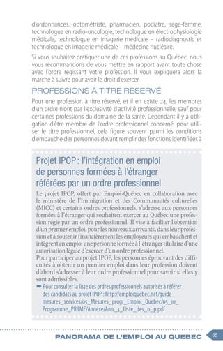 65
Panorama de l'emploi au quebec
d’ordonnances, optométriste, pharmacien, podiatre, sage-femme,
technologue en radio-oncologie, technologue en électrophysiologie
médicale, technologue en imagerie médicale – radiodiagnostic et
technologue en imagerie médicale – médecine nucléaire.
Si vous souhaitez pratiquer une de ces professions au Québec, nous
vous recommandons de vous mettre en rapport avant toute chose
avec l’ordre régissant votre profession. Il vous expliquera alors la
marche à suivre pour avoir le droit d’exercer.
Professions à titre réservé
Pour une profession à titre réservé, et il en existe 24, les membres
d’un ordre n’ont pas l’exclusivité d’activité professionnelle, sauf pour
certaines professions du domaine de la santé. Cependant il y a obli-
gation d’être membre de l’ordre professionnel concerné, pour utili-
ser le titre professionnel, cela figure souvent parmi les conditions
d’embauche des personnes devant remplir des fonctions identifiées à
Projet IPOP : l’intégration en emploi
de personnes formées à l’étranger
référées par un ordre professionnel
Le projet IPOP, offert par Emploi-Québec en collaboration avec
le ministère de l’Immigration et des Communautés culturelles
(MICC) et certains ordres professionnels, s’adresse aux personnes
formées à l’étranger qui souhaitent exercer au Québec une profes-
sion régie par un ordre professionnel. Il vise à faciliter l’obtention
d’un premier emploi, pour les nouveaux arrivants, dans leur profes-
sion et à soutenir financièrement les employeurs qui embauchent et
intègrentenemploiunepersonneforméeàl’étrangertitulaired’une
autorisation légale d’exercer d’un ordre professionnel.
Pour participer au projet IPOP, les personnes éprouvant des diffi-
cultés à obtenir un premier emploi dans leur profession doivent
d’abord s’adresser à leur ordre professionnel pour savoir si elles y
sont admissibles.
–
–Pour consulter la liste des ordres professionnels autorisés à référer
des candidats au projet IPOP : http://emploiquebec.net/guide_
mesures_services/05_Mesures_progr_Emploi_Quebec/05_10_
Programme_PRIIME/Annexe/Ann_3_Liste_des_o_p.pdf
 