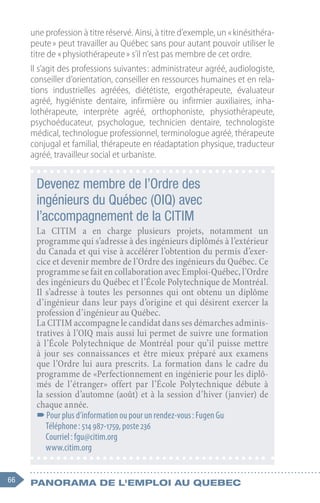 66 Panorama de l'emploi au quebec
une profession à titre réservé. Ainsi, à titre d’exemple, un « kinésithéra-
peute » peut travailler au Québec sans pour autant pouvoir utiliser le
titre de « physiothérapeute » s’il n’est pas membre de cet ordre.
Il s’agit des professions suivantes : administrateur agréé, audiologiste,
conseiller d’orientation, conseiller en ressources humaines et en rela-
tions industrielles agréées, diététiste, ergothérapeute, évaluateur
agréé, hygiéniste dentaire, infirmière ou infirmier auxiliaires, inha-
lothérapeute, interprète agréé, orthophoniste, physiothérapeute,
psychoéducateur, psychologue, technicien dentaire, technologiste
médical, technologue professionnel, terminologue agréé, thérapeute
conjugal et familial, thérapeute en réadaptation physique, traducteur
agréé, travailleur social et urbaniste.
Devenez membre de l’Ordre des
ingénieurs du Québec (OIQ) avec
l’accompagnement de la CITIM
La CITIM a en charge plusieurs projets, notamment un
programme qui s’adresse à des ingénieurs diplômés à l’extérieur
du Canada et qui vise à accélérer l’obtention du permis d’exer-
cice et devenir membre de l’Ordre des ingénieurs du Québec. Ce
programme se fait en collaboration avec Emploi-Québec, l’Ordre
des ingénieurs du Québec et l’École Polytechnique de Montréal.
Il s’adresse à toutes les personnes qui ont obtenu un diplôme
d’ingénieur dans leur pays d’origine et qui désirent exercer la
profession d’ingénieur au Québec.
La CITIM accompagne le candidat dans ses démarches adminis-
tratives à l’OIQ mais aussi lui permet de suivre une formation
à l’École Polytechnique de Montréal pour qu’il puisse mettre
à jour ses connaissances et être mieux préparé aux examens
que l’Ordre lui aura prescrits. La formation dans le cadre du
programme de «Perfectionnement en ingénierie pour les diplô-
més de l’étranger» offert par l’École Polytechnique débute à
la session d’automne (août) et à la session d’hiver (janvier) de
chaque année.
–
–Pour plus d’information ou pour un rendez-vous : Fugen Gu
Téléphone : 514 987-1759, poste 236
Courriel : fgu@citim.org
www.citim.org
 