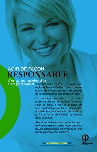 Vous souhaitez exercer une profession
réglementée au Québec? Vous désirez
obtenir de l’information sur le processus
de reconnaissance des compétences?
La fonction première d’un ordre
professionnel est de protéger le public.
Pour ce faire, il régit la pratique de
ses membres et vérifie si le candidat
possède les compétences nécessaires,
qu’il soit formé au Québec ou ailleurs
dans le monde.
Afin de connaître la marche à suivre pour
effectuer une demande de reconnaissance
de vos compétences, communiquez avec
l’ordre professionnel concerné.
AGIR DE FAÇON
RESPONSABLE
C’est ça être membre d’un
ordre professionnel
 