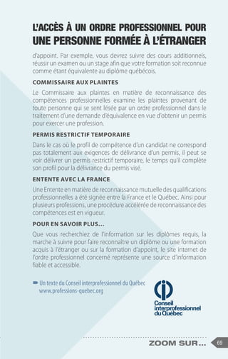 69
zoom sur ...
d’appoint. Par exemple, vous devrez suivre des cours additionnels,
réussir un examen ou un stage afin que votre formation soit reconnue
comme étant équivalente au diplôme québécois.
Commissaire aux plaintes
Le Commissaire aux plaintes en matière de reconnaissance des
compétences professionnelles examine les plaintes provenant de
toute personne qui se sent lésée par un ordre professionnel dans le
traitement d’une demande d’équivalence en vue d’obtenir un permis
pour exercer une profession.
Permis restrictif temporaire
Dans le cas où le profil de compétence d’un candidat ne correspond
pas totalement aux exigences de délivrance d’un permis, il peut se
voir délivrer un permis restrictif temporaire, le temps qu’il complète
son profil pour la délivrance du permis visé.
Entente avec la France
Une Entente en matière de reconnaissance mutuelle des qualifications
professionnelles a été signée entre la France et le Québec. Ainsi pour
plusieurs professions, une procédure accélérée de reconnaissance des
compétences est en vigueur.
Pour en savoir plus…
Que vous recherchiez de l’information sur les diplômes requis, la
marche à suivre pour faire reconnaître un diplôme ou une formation
acquis à l’étranger ou sur la formation d’appoint, le site internet de
l’ordre professionnel concerné représente une source d’information
fiable et accessible.
–
–Un texte du Conseil interprofessionnel du Québec
www.professions-quebec.org
L’accès à un ordre professionnel pour
une personne formée à l’étranger
 