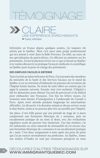Découvrez d'autres témoignages sur
www.immigrantquebec.com
70
Claire
Une expérience enrichissante
–
–France, infirmière
Infirmière en France depuis quelques années, j’ai toujours été
attirée par le Québec. Mais c’est aussi mon projet professionnel
qui m’a amené à venir dans la Belle Province. En effet, au cours de
ma spécialisation de puéricultrice, j’ai effectué un mémoire sur les
prématurés. J’avais lu plusieurs livres sur ce qui se faisait au Québec
et je voulais découvrir en pratique l’avancée médicale et scientifique
au Québec pour la prise en charge des prématurés.
Des emplois faciles à obtenir
Touts’estfaitauSalonInfirmierdeParis.J’airencontrédesmembres
du ministère de la Santé et des Services Sociaux sur le stand du
Québec et eu un entretien d’embauche en présence de recruteurs de
l’hôpital Sainte-Justine. Ils m’ont de suite offert un contrat que j’ai
signé la semaine suivante. Ensuite, tout s’est enchaîné. L’hôpital a
fait les démarches pour obtenir l’accord du provincial et du fédéral
pour embaucher une Française. Une fois les lettres reçues, j’ai
transmis mon dossier d’immigration à l’ambassade du Canada à
Paris. Après avoir attendu pendant longtemps les autorisations
officielles, j’ai dû partir à la dernière minute je devais arriver avant
la date butoir, sinon je ne pouvais plus être accueuillie par l'hôpital.
Sur place, il m’a fallu passer par une période de stage de 75 jours
comprenant une formation théorique de 2 semaines, puis un
encadrement pratique de un mois et demi, avec des évaluations
régulières avant de pouvoir être titularisée. Une fois titulaire, j’ai
été embauchée en soins intensifs de néonatalité où j’ai encore reçu
une formation théorique de 2 semaines et un encadrement pratique
de 1 mois. C’est donc uniquement 6 mois après ma prise de poste
que j’ai pu exercer normalement ma profession. Au Québec, toutes
nos années d’études ne sont pas reconnues puisqu’on ne nous
 