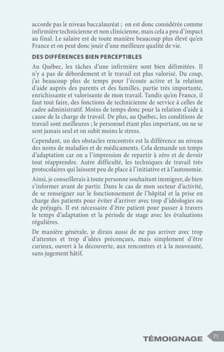 Témoignage 71
accorde pas le niveau baccalauréat ; on est donc considérée comme
infirmière technicienne et non clinicienne, mais cela a peu d’impact
au final. Le salaire est de toute manière beaucoup plus élevé qu’en
France et on peut donc jouir d’une meilleure qualité de vie.
Des différences bien perceptibles
Au Québec, les tâches d’une infirmière sont bien délimitées. Il
n’y a pas de débordement et le travail est plus valorisé. Du coup,
j’ai beaucoup plus de temps pour l’écoute active et la relation
d’aide auprès des parents et des familles, partie très importante,
enrichissante et valorisante de mon travail. Tandis qu’en France, il
faut tout faire, des fonctions de technicienne de service à celles de
cadre administratif. Moins de temps donc pour la relation d’aide à
cause de la charge de travail. De plus, au Québec, les conditions de
travail sont meilleures ; le personnel étant plus important, on ne se
sent jamais seul et on subit moins le stress.
Cependant, un des obstacles rencontrés est la différence au niveau
des noms de maladies et de médicaments. Cela demande un temps
d’adaptation car on a l’impression de repartir à zéro et de devoir
tout réapprendre. Autre difficulté, les techniques de travail très
protocolaires qui laissent peu de place à l’initiative et à l’autonomie.
Ainsi, je conseillerais à toute personne souhaitant immigrer, de bien
s’informer avant de partir. Dans le cas de mon secteur d’activité,
de se renseigner sur le fonctionnement de l’hôpital et la prise en
charge des patients pour éviter d’arriver avec trop d’idéologies ou
de préjugés. Il est nécessaire d’être patient pour passer à travers
le temps d’adaptation et la période de stage avec les évaluations
régulières.
De manière générale, je dirais aussi de ne pas arriver avec trop
d’attentes et trop d’idées préconçues, mais simplement d’être
curieux, ouvert à la découverte, aux rencontres et à la nouveauté,
sans jugement hâtif.
 