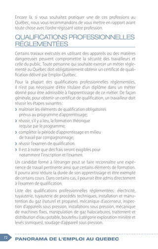 72 Panorama de l'emploi au quebec
Encore là, si vous souhaitez pratiquer une de ces professions au
Québec, nous vous recommandons de vous mettre en rapport avant
toute chose avec l’ordre régissant votre profession.
QUALIFICATIONS PROFESSIONNELLES
RÉGLEMENTÉES
Certains travaux exécutés en utilisant des appareils ou des matières
dangereuses peuvent compromettre la sécurité des travailleurs et
celle du public. Toute personne qui souhaite exercer un métier régle-
menté au Québec doit obligatoirement obtenir un certificat de quali-
fication délivré par Emploi-Québec.
Pour la plupart des qualifications professionnelles réglementées,
il n’est pas nécessaire d’être titulaire d’un diplôme dans un métier
donné pour être admissible à l’apprentissage de ce métier. De façon
générale, pour obtenir un certificat de qualification, un travailleur doit
réussir les étapes suivantes :
❯
❯ maîtriser les éléments de qualification obligatoires
prévus au programme d’apprentissage;
❯
❯ réussir, s’il y a lieu, la formation théorique
requise par le programme;
❯
❯ compléter la période d’apprentissage en milieu
de travail par compagnonnage;
❯
❯ réussir l’examen de qualification.
❯
❯ Il est à noter que des frais seront exigibles pour
notamment l’inscription et l’examen.
Un candidat formé à l’étranger peut se faire reconnaître une expé-
rience de travail pertinente ainsi que certains éléments de formation.
Il pourra ainsi réduire la durée de son apprentissage et être exempté
de certains cours. Dans certains cas, il pourrait être admis directement
à l’examen de qualification.
Liste des qualifications professionnelles réglementées 
: électricité,
tuyauterie, tuyauterie de procédés techniques, installation et manu-
tention du gaz (naturel et propane), mécanique d’ascenseur, inspec-
tion d’appareils sous pression, installations sous pression, mécanique
de machines fixes, manipulation de gaz halocarbures, traitement et
distribution d’eau potable, boutefeu (catégorie exploration minière et
levés sismiques), soudage d’appareil sous pression.
 