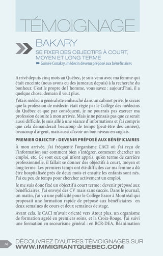 Découvrez d'autres témoignages sur
www.immigrantquebec.com
74
Bakary
Se fixer des objectifs à court,
moyen et long terme
–
–Guinée Conakry, médecin devenu préposé aux bénéficiaires
Arrivé depuis cinq mois au Québec, je suis venu avec ma femme qui
était enceinte (nous avons eu des jumeaux depuis) à la recherche du
bonheur. C’est le propre de l’homme, vous savez : aujourd’hui, il a
quelque chose, demain il veut plus.
J’étais médecin généraliste embauché dans un cabinet privé. Je savais
que la profession de médecin était régie par le Collège des médecins
du Québec et que par conséquent, je ne pourrais pas exercer ma
profession de suite à mon arrivée. Mais je ne pensais pas que ce serait
aussi difficile. Je suis allé à une séance d’informations et j’ai compris
que cela demanderait beaucoup de temps (peut-être des années),
beaucoup d’argent, mais aussi d’avoir un bon niveau en anglais.
Premier objectif : devenir préposé aux bénéficiaires
À mon arrivée, j’ai fréquenté l’organisme CACI où j’ai reçu de
l’information sur comment bien s’intégrer, comment chercher un
emploi, etc. Ce sont eux qui m’ont appris, qu’en terme de carrière
professionnelle, il fallait se donner des objectifs à court, moyen et
long terme. Les premiers temps ont été difficiles car ma femme a dû
être hospitalisée près de deux mois et ensuite les enfants sont nés.
J’ai eu peu de temps pour chercher activement un emploi.
Je me suis donc fixé un objectif à court terme : devenir préposé aux
bénéficiaires. J’ai envoyé des CV mais sans succès. Dans le journal,
un matin, j’ai vu une publicité pour le Collège Essor à Montréal qui
proposait une formation rapide de préposé aux bénéficiaires en
deux semaines de cours et deux semaines de stage.
Avant cela, le CACI m’avait orienté vers Atout plus, un organisme
de formation agréé en premiers soins, et la Croix-Rouge. J’ai suivi
une formation en secourisme général : en RCR-DEA, Réanimation
 