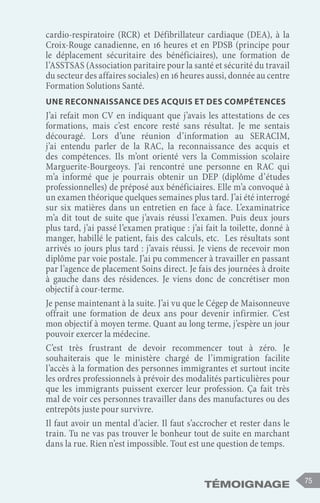 Témoignage 75
cardio-respiratoire (RCR) et Défibrillateur cardiaque (DEA), à la
Croix-Rouge canadienne, en 16 heures et en PDSB (principe pour
le déplacement sécuritaire des bénéficiaires), une formation de
l’ASSTSAS (Association paritaire pour la santé et sécurité du travail
du secteur des affaires sociales) en 16 heures aussi, donnée au centre
Formation Solutions Santé.
Une reconnaissance des acquis et des compétences
J’ai refait mon CV en indiquant que j’avais les attestations de ces
formations, mais c’est encore resté sans résultat. Je me sentais
découragé. Lors d’une réunion d’information au SERACIM,
j’ai entendu parler de la RAC, la reconnaissance des acquis et
des compétences. Ils m’ont orienté vers la Commission scolaire
Marguerite-Bourgeoys. J’ai rencontré une personne en RAC qui
m’a informé que je pourrais obtenir un DEP (diplôme d’études
professionnelles) de préposé aux bénéficiaires. Elle m’a convoqué à
un examen théorique quelques semaines plus tard. J’ai été interrogé
sur six matières dans un entretien en face à face. L’examinatrice
m’a dit tout de suite que j’avais réussi l’examen. Puis deux jours
plus tard, j’ai passé l’examen pratique : j’ai fait la toilette, donné à
manger, habillé le patient, fais des calculs, etc. Les résultats sont
arrivés 10 jours plus tard : j’avais réussi. Je viens de recevoir mon
diplôme par voie postale. J’ai pu commencer à travailler en passant
par l’agence de placement Soins direct. Je fais des journées à droite
à gauche dans des résidences. Je viens donc de concrétiser mon
objectif à cour-terme.
Je pense maintenant à la suite. J’ai vu que le Cégep de Maisonneuve
offrait une formation de deux ans pour devenir infirmier. C’est
mon objectif à moyen terme. Quant au long terme, j’espère un jour
pouvoir exercer la médecine.
C’est très frustrant de devoir recommencer tout à zéro. Je
souhaiterais que le ministère chargé de l’immigration facilite
l’accès à la formation des personnes immigrantes et surtout incite
les ordres professionnels à prévoir des modalités particulières pour
que les immigrants puissent exercer leur profession. Ça fait très
mal de voir ces personnes travailler dans des manufactures ou des
entrepôts juste pour survivre.
Il faut avoir un mental d’acier. Il faut s’accrocher et rester dans le
train. Tu ne vas pas trouver le bonheur tout de suite en marchant
dans la rue. Rien n’est impossible. Tout est une question de temps.
 