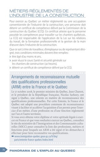 76 Panorama de l'emploi au quebec
MÉTIERS RÉGLEMENTÉS DE
L’INDUSTRIE DE LA CONSTRUCTION
Pour exercer au Québec un métier réglementé ou une occupation
conventionnée de l’industrie de la construction, une personne doit
détenir un certificat de compétence délivré par la Commission de la
construction du Québec (CCQ). Ce certificat atteste que la personne
possède les compétences pour travailler sur les chantiers québécois.
La CCQ est responsable de l’application de la Loi sur les relations
du travail, de la formation professionnelle et la gestion de la main
d’œuvre dans l’industrie de la construction.
Que ce soit à titre de travailleur, d’employeur ou de représentant dési-
gné, trois conditions minimales doivent être remplies :
❯
❯ être âgé d’au moins 16 ans,
❯
❯ avoir réussi le cours Santé et sécurité générale sur
les chantiers de construction (30 heures),
❯
❯ détenir un certificat de compétence délivré par la CCQ.
Arrangements de reconnaissance mutuelle
des qualifications professionnelles
(ARM) entre la France et le Québec
Le 17 octobre 2008, le premier ministre du Québec, Jean Charest,
et le président de la République française, Nicolas Sarkozy, ont
signé à Québec, une entente en matière de reconnaissance des
qualifications professionnelles. Par cette Entente, la France et le
Québec ont adopté une procédure commune de reconnaissance
visant à faciliter et accélérer l’acquisition d’un permis pour l’exer-
cice d’un métier, d’une profession ou d’une fonction réglementé
sur l’un et l’autre territoire.
Si vous avez obtenu votre diplôme et votre aptitude légale à exer-
cer en France et que vous souhaitez exercer au Québec, consultez
le site du ministère de l’Immigration et des Communautés cultu-
relles (MICC) pour connaître la liste des professions, métiers et
fonctions pour lesquels un ARM a été signé et les démarches à
effectuer pour faire reconnaître vos qualifications.
–
–www.immigration-quebec.gouv.qc.ca/fr/biq/
paris/entente-france-quebec/index.html
 