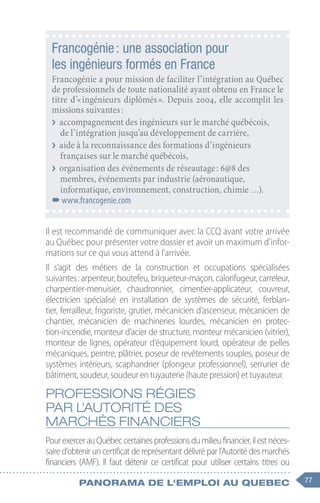 77
Panorama de l'emploi au quebec
Il est recommandé de communiquer avec la CCQ avant votre arrivée
au Québec pour présenter votre dossier et avoir un maximum d’infor-
mations sur ce qui vous attend à l’arrivée.
Il s’agit des métiers de la construction et occupations spécialisées
suivantes : arpenteur, boutefeu, briqueteur-maçon, calorifugeur, carreleur,
charpentier-menuisier, chaudronnier, cimentier-applicateur, couvreur,
électricien spécialisé en installation de systèmes de sécurité, ferblan-
tier, ferrailleur, frigoriste, grutier, mécanicien d’ascenseur, mécanicien de
chantier, mécanicien de machineries lourdes, mécanicien en protec-
tion-incendie, monteur d’acier de structure, monteur mécanicien (vitrier),
monteur de lignes, opérateur d’équipement lourd, opérateur de pelles
mécaniques, peintre, plâtrier, poseur de revêtements souples, poseur de
systèmes intérieurs, scaphandrier (plongeur professionnel), serrurier de
bâtiment, soudeur, soudeur en tuyauterie (haute pression) et tuyauteur.
PROFESSIONS RÉGIES
PAR L’AUTORITÉ DES
MARCHÉS FINANCIERS
PourexercerauQuébeccertainesprofessionsdumilieufinancier,ilestnéces-
saire d’obtenir un certificat de représentant délivré par l’Autorité des marchés
financiers (AMF). Il faut détenir ce certificat pour utiliser certains titres ou
Francogénie : une association pour
les ingénieurs formés en France
Francogénie a pour mission de faciliter l’intégration au Québec
de professionnels de toute nationalité ayant obtenu en France le
titre d’« 
ingénieurs diplômés 
». Depuis 2004, elle accomplit les
missions suivantes :
❯
❯ accompagnement des ingénieurs sur le marché québécois,
de l’intégration jusqu’au développement de carrière,
❯
❯ aide à la reconnaissance des formations d’ingénieurs
françaises sur le marché québécois,
❯
❯ organisation des événements de réseautage : 6@8 des
membres, événements par industrie (aéronautique,
informatique, environnement, construction, chimie …).
–
–www.francogenie.com
 