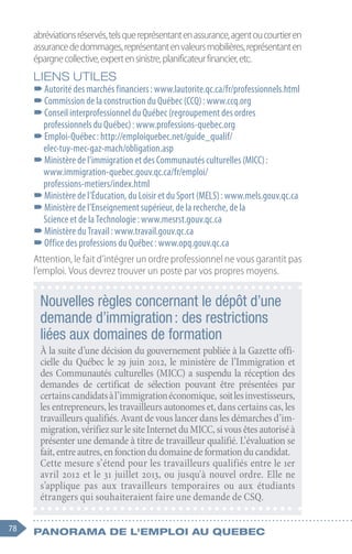 78 Panorama de l'emploi au quebec
abréviationsréservés,telsquereprésentantenassurance,agentoucourtieren
assurancededommages,représentantenvaleursmobilières,représentanten
épargnecollective,expertensinistre,planificateurfinancier,etc.
LIENS UTILES
–
–Autorité des marchés financiers : www.lautorite.qc.ca/fr/professionnels.html
–
–Commission de la construction du Québec (CCQ) : www.ccq.org
–
–Conseil interprofessionnel du Québec (regroupement des ordres
professionnels du Québec) : www.professions-quebec.org
–
–Emploi-Québec : http://emploiquebec.net/guide_qualif/
elec-tuy-mec-gaz-mach/obligation.asp
–
–Ministère de l’immigration et des Communautés culturelles (MICC) :
www.immigration-quebec.gouv.qc.ca/fr/emploi/
professions-metiers/index.html
–
–Ministère de l’Éducation, du Loisir et du Sport (MELS) : www.mels.gouv.qc.ca
–
–Ministère de l’Enseignement supérieur, de la recherche, de la
Science et de la Technologie : www.mesrst.gouv.qc.ca
–
–Ministère du Travail : www.travail.gouv.qc.ca
–
–Office des professions du Québec : www.opq.gouv.qc.ca
Attention, le fait d’intégrer un ordre professionnel ne vous garantit pas
l’emploi. Vous devrez trouver un poste par vos propres moyens.
Nouvelles règles concernant le dépôt d’une
demande d’immigration : des restrictions
liées aux domaines de formation
À la suite d’une décision du gouvernement publiée à la Gazette offi-
cielle du Québec le 29 juin 2012, le ministère de l’Immigration et
des Communautés culturelles (MICC) a suspendu la réception des
demandes de certificat de sélection pouvant être présentées par
certainscandidatsàl’immigrationéconomique, soitlesinvestisseurs,
les entrepreneurs, les travailleurs autonomes et, dans certains cas, les
travailleurs qualifiés. Avant de vous lancer dans les démarches d’im-
migration,vérifiezsurlesiteInternetduMICC,sivousêtesautoriséà
présenter une demande à titre de travailleur qualifié. L’évaluation se
fait,entreautres,enfonctiondudomainedeformationducandidat.
Cette mesure s’étend pour les travailleurs qualifiés entre le 1er
avril 2012 et le 31 juillet 2013, ou jusqu'à nouvel ordre. Elle ne
s’applique pas aux travailleurs temporaires ou aux étudiants
étrangers qui souhaiteraient faire une demande de CSQ.
 