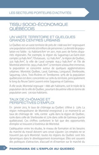8 Panorama de l'emploi au quebec
TISSU SOCIO-ÉCONOMIQUE
QUÉBÉCOIS
Un vaste territoire et quelques
grands centres urbains
Le Québec est un vaste territoire de près de 1 668 000 km2
 regroupant
unepopulationestiméeà8 millionsdepersonnes.Ladensitédepopu-
lation est faible : 6,1 habitant/km2
 en 2011, mais avec de fortes dispa-
rités régionales. Par exemple, la région du Saguenay-Lac-Saint-Jean
compte 2,9 hab./km², l’Outaouais, 12,1 hab./km² , la région de Québec,
37,6  hab./km², la ville de Laval compte 1641,2  hab./km² et l’île de
Montréalatteintles 3932,2 hab./km².Leterritoireabeauêtreimmense,
la population se concentre autour de quelques agglomérations
urbaines : Montréal, Québec, Laval, Gatineau, Longueuil, Sherbrooke,
Saguenay, Lévis, Trois-Rivières et Terrebonne. 97% de la population
québécoise est donc concentrée sur 20% du territoire, principalement
le long du fleuve Saint-Laurent entre Saguenay et Gatineau.
À elle seule, Montréal regroupe 1 886 481 habitants, soit le triple de la
population de la ville de Québec, pourtant deuxième ville en terme de
population avec 516 620 habitants.
Taux de chômage et
perspectives d’emploi
En janvier 2013, le taux de chômage au Québec s’élève à 7,3%. La
région métropolitaine de Montréal enregistrait à ce moment-là un
taux de chômage de 10%, contre 4,9% dans la région de Québec,
6,6% dans celle de Sherbrooke et 7,2% dans celle de Gatineau (partie
québécoise). Ces chiffres confortent le fait que des opportunités
d’emploi se trouvent à l’extérieur de Montréal.
L’adéquation entre les études, le niveau de formation et les besoins
du marché du travail doivent sans cesse s’ajuster. Les emplois ne se
trouvent pas qu’à Montréal : toutes les régions du Québec sont très
dynamiques dans le développement économique. Elles ont souvent
des politiques d’attraction, d’accueil et d’insertion sur le marché du
Les secteurs porteurs d'activités
 