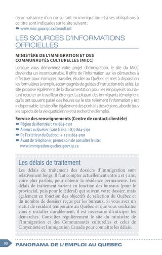 80 Panorama de l'emploi au quebec
reconnaissance d’un consultant en immigration et à ses obligations à
ce titre sont indiquées sur le site suivant :
–
–www.micc.gouv.qc.ca/consultant
LES SOURCES D’INFORMATIONS
OFFICIELLES
Ministère de l’Immigration et des
Communautés culturelles (MICC)
Lorsque vous démarrerez votre projet d’immigration, le site du MICC
deviendra un incontournable. Il offre de l’information sur les démarches à
effectuer pour immigrer, travailler, étudier au Québec et met à disposition
lesformulairesàremplir,accompagnésdeguidesd’instructiontrèsutiles.Le
site propose également de la documentation pour les employeurs souhai-
tant recruter un travailleur étranger. La plupart des immigrants témoignent
qu’ils ont souvent passé des heures sur le site, tellement l’information y est
indispensable.Lesiteoffreégalementdesportraitsdesrégions,abordetous
lesaspectsdelaviequotidienneetlarecherched’emploi.
Servicedesrenseignements(Centredecontactclientèle)
–
–Région de Montréal : 514 864-9191
–
–Ailleurs au Québec (sans frais) : 1 877 864-9191
–
–De l’extérieur du Québec : + 1 514 864-9191
–
–Avant de téléphoner, prenez soin de consulter le site :
www.immigration-quebec.gouv.qc.ca
Les délais de traitement
Les délais de traitement des dossiers d’immigration sont
relativement longs. Il faut compter actuellement entre 2 et 5 ans,
voire plus parfois, pour obtenir la résidence permanente. Les
délais de traitement varient en fonction des bureaux (pour le
provincial, puis pour le fédéral) qui suivent votre dossier, mais
également en fonction des objectifs de sélection du Québec et
du nombre de dossiers reçus par les bureaux. Si vous avez un
statut de résident temporaire au Québec et que vous souhaitez
vous y installer durablement, il est nécessaire d’anticiper les
démarches. Consultez régulièrement le site du ministère de
l’Immigration et des Communautés culturelles et celui de
Citoyenneté et Immigration Canada pour connaître les délais.
 