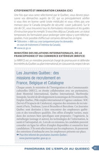 81
Panorama de l'emploi au quebec
Citoyenneté et Immigration Canada (CIC)
Une fois que vous serez sélectionné par le Québec, vous devrez pour-
suivre vos démarches auprès de CIC qui va principalement vérifier
si vous êtes en bonne santé (visite médicale) et vous n’êtes pas une
menace pour le Canada (enquête de sécurité : casier judiciaire). Sur le
site de CIC, vous trouverez tous les formulaires nécessaires et les guides
d’instruction pour les remplir. Si vous êtes déjà au Canada avec un statut
temporaire, les formulaires pour prolonger votre séjour y sont téléchar-
geables. Il est possible d’effectuer certaines démarches en ligne.
–
–Télécentre : 1-888-242 2100 (uniquement pour les demandes
en cours de traitement à l’intérieur du Canada).
–
–www.cic.gc.ca
Ministère des Relations internationales, de la
Francophonie et du Commerce extérieur (MRIFCE)
Le MRIFCE est un ministère provincial chargé de promouvoir et défendre
lesintérêtsduQuébecauplaninternational,ens’assurantdurespectdeses
Les Journées Québec : des
missions de recrutement en
France, Belgique et Catalogne
Chaque année, le ministère de l’Immigration et des Communautés
culturelles (MICC), en étroite collaboration avec ses partenaires,
dont Montréal International, Québec International, Sherbrooke
Innopole,SociétédedéveloppementéconomiquedeDrummonville,
Emploi-Québec,Pôleemploiinternationaletl’agencecatalane :SOC
(Serveid’OcupaciodeCatalunya),organisedesmissionsderecrute-
mentàParis,Toulouse,LyonetBruxellesetBarcelone.CesJournées
Québec sont destinées à faire rencontrer des employeurs québé-
cois et des travailleurs qualifiés. Des offres d’emploi variées, mais
dans des secteurs bien spécifiques sont proposées : l’ingénierie, la
métallurgie (usinage et autres), les technologies de l’information, la
santéetl’aérospatial,etc.Lorsdecesmissions,lescandidatspeuvent
consulter en ligne les offres d’emploi disponibles et soumettre leur
candidature.S’ilssontsélectionnésparlesemployeurs,ilspasseront
des entretiens d’embauche avec les employeurs présents sur place.
–
–Pour être informé des prochaines Journées Québec :
www.journeesquebec.gouv.qc.ca
 