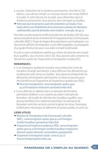 83
Panorama de l'emploi au quebec
❯
❯ ensuite, l’obtention de la résidence permanente. Une fois le CSQ
obtenu, vous devrez remplir un nouveau dossier de niveau fédéral
(Canada). Si votre dossier est accepté, vous obtiendrez alors la
résidence permanente. Vous pourrez alors immigrer au Québec.
–
–Notez que pour les personnes ayant été condamnées au Canada, il vous
faudra obtenir une réhabilitation de la Commission nationale des libérations
conditionnelles avant de demander votre résidence : www.pbc-clcc.gc.ca
PourfaireunedemandedecertificatdesélectionduQuébec(DCSQ),vous
devezconsulterlesiteduministèredel’ImmigrationetdesCommunautés
culturelles(MICC).Touteslesétapesdelaprocédureysontexpliquées.Les
documents officiels d’immigration y sont téléchargeables, accompagnés
d’un guide d’instruction pour vous aider à remplir la demande.
Ensuite si votre candidature satisfait aux critères de sélection des travail-
leurs qualifiés, vous recevrez votre CSQ. Vous pourrez alors entamer les
démarches auprès de Citoyenneté et Immigration Canada (CIC).
Remarques :
❯
❯ si un employeur québécois souhaite vous embaucher à titre de
travailleur étranger permanent, il peut effectuer des démarches qui
accéléreront votre venue au Québec. Vous pourrez entreprendre les
démarches d’immigration permanente sur place et pourrez peut-
être bénéficier du Programme de l’expérience québécoise (PEQ).
–
–Pour tout renseignement : www.immigration-quebec.gouv.
qc.ca/fr/employeurs/embaucher-permanent/index.html
❯
❯ si vous détenez un diplôme dans un domaine de formation
permettant d’obtenir 12 ou 16 points au critère « Domaine de
formation » de la grille de sélection des travailleurs qualifiés, vous
pouvez bénéficier d’un traitement prioritaire. Ces domaines de
formation visent des secteurs comme le génie, les mines, l’avionique,
la fabrication mécanique, les bâtiments et travaux publics, la santé, etc.
Liens utiles
–
–Ministère de l’Immigration et des Communautés culturelles
(MICC) : www.immigration-quebec.gouv.qc.ca/fr/immigrer-
installer/travailleurs-permanents/index.html
–
–Programme de l’expérience québécoise (PEQ) : www.immigration-
quebec.gouv.qc.ca/fr/immigrer-installer/travailleurs-temporaires/
demeurer-quebec/demande-csq/travailleurs-peq/peq.html
–
–Citoyenneté et Immigration Canada : www.cic.gc.ca/
francais/immigrer/quebec/index.asp
 
