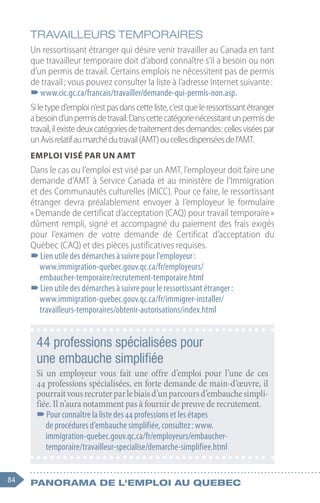 84 Panorama de l'emploi au quebec
TRAVAILLEURS TEMPORAIRES
Un ressortissant étranger qui désire venir travailler au Canada en tant
que travailleur temporaire doit d’abord connaître s’il a besoin ou non
d’un permis de travail. Certains emplois ne nécessitent pas de permis
de travail ; vous pouvez consulter la liste à l’adresse Internet suivante :
–
–www.cic.gc.ca/francais/travailler/demande-qui-permis-non.asp.
Siletyped’emploin’estpasdanscetteliste,c’estqueleressortissantétranger
abesoind’unpermisdetravail.Danscettecatégorienécessitantunpermisde
travail,ilexistedeuxcatégoriesdetraitementdesdemandes :cellesviséespar
unAvisrelatifaumarchédutravail(AMT)oucellesdispenséesdel’AMT.
Emploi visé par un AMT
Dans le cas ou l’emploi est visé par un AMT, l’employeur doit faire une
demande d’AMT à Service Canada et au ministère de l’Immigration
et des Communautés culturelles (MICC). Pour ce faire, le ressortissant
étranger devra préalablement envoyer à l’employeur le formulaire
« Demande de certificat d’acceptation (CAQ) pour travail temporaire »
dûment rempli, signé et accompagné du paiement des frais exigés
pour l’examen de votre demande de Certificat d’acceptation du
Québec (CAQ) et des pièces justificatives requises.
–
–Lien utile des démarches à suivre pour l’employeur :
www.immigration-quebec.gouv.qc.ca/fr/employeurs/
embaucher-temporaire/recrutement-temporaire.html
–
–Lien utile des démarches à suivre pour le ressortissant étranger :
www.immigration-quebec.gouv.qc.ca/fr/immigrer-installer/
travailleurs-temporaires/obtenir-autorisations/index.html
44 professions spécialisées pour
une embauche simplifiée
Si un employeur vous fait une offre d’emploi pour l’une de ces
44 professions spécialisées, en forte demande de main-d’œuvre, il
pourraitvousrecruterparlebiaisd’unparcoursd’embauchesimpli-
fiée. Il n’aura notamment pas à fournir de preuve de recrutement.
–
–Pour connaître la liste des 44 professions et les étapes
de procédures d’embauche simplifiée, consultez : www.
immigration-quebec.gouv.qc.ca/fr/employeurs/embaucher-
temporaire/travailleur-specialise/demarche-simplifiee.html
 