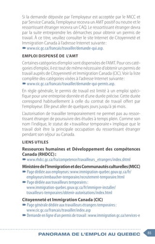 85
Panorama de l'emploi au quebec
Si la demande déposée par l’employeur est acceptée par le MICC et
par Service Canada, l’employeur recevra un AMT positif ou neutre et le
ressortissant étranger recevra un CAQ. Le ressortissant étranger devra
par la suite entreprendre les démarches pour obtenir un permis de
travail. À ce titre, veuillez consulter le site Internet de Citoyenneté et
Immigration Canada à l’adresse Internet suivante :
–
–www.cic.gc.ca/francais/travailler/demande-qui.asp.
Emploi dispensé de l’AMT
Certaines catégories d’emploi sont dispensées de l’AMT. Pour ces caté-
gories d’emploi, il est tout de même nécessaire d’obtenir un permis de
travail auprès de Citoyenneté et Immigration Canada (CIC). Voir la liste
complète des catégories visées à l’adresse Internet suivante :
–
–www.cic.gc.ca/francais/travailler/demande-qui-permis.asp.
En règle générale, le permis de travail est limité à un emploi spéci-
fique pour une entreprise donnée et d’une durée précise. Cette durée
correspond habituellement à celle du contrat de travail offert par
l’employeur. Elle peut aller de quelques jours jusqu’à 36 mois.
L’autorisation de travailler temporairement ne permet pas au ressor-
tissant étranger de poursuivre des études à temps plein. Comme son
nom l’indique, le statut de « travailleur temporaire » implique que le
travail doit être la principale occupation du ressortissant étranger
pendant son séjour au Canada.
Liens utiles
Ressources humaines et Développement des compétences
Canada (RHDCC) :
–
–www.rhdcc.gc.ca/fra/competence/travailleurs_etrangers/index.shtml
Ministèredel’ImmigrationetdesCommunautésculturelles(MICC)
–
–Page dédiée aux employeurs :www.immigration-quebec.gouv.qc.ca/fr/
employeurs/embaucher-temporaire/recrutement-temporaire.html
–
–Page dédiée aux travailleurs temporaires :
www.immigration-quebec.gouv.qc.ca/fr/immigrer-installer/
travailleurs-temporaires/obtenir-autorisations/index.html
Citoyenneté et Immigration Canada (CIC)
–
–Page générale dédiée aux travailleurs étrangers temporaires :
www.cic.gc.ca/francais/travailler/index.asp
–
–Demande en ligne d’un permis de travail : www.immigration.gc.ca/services-e
 