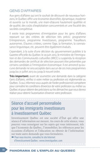 86 Panorama de l'emploi au quebec
GENS D’AFFAIRES
Aux gens d’affaires qui ont le souhait de découvrir de nouveaux hori-
zons, le Québec offre une économie diversifiée, dynamique, moderne
et ouverte sur le monde, une main-d’œuvre hautement qualifiée et
de qualité, des coûts d’exploitation concurrentiels et une fiscalité des
sociétés compétitive.
Il existe trois programmes d’immigration pour les gens d’affaires
reposant sur des critères de sélection très précis 
: programme
Entrepreneurs, programme Investisseurs, programme Travailleurs
autonomes. D’autres critères, comme l’âge, la formation, la connais-
sance linguistique, etc. peuvent être également évalués.
Cependant, à la suite d’une décision du gouvernement publiée à la
Gazette officielle du Québec le 29 juin 2012, le ministère de l’Immigra-
tion et des Communautés culturelles (MICC) a suspendu la réception
des demandes de certificat de sélection pouvant être présentées par
certains candidats à l’immigration économique. Il est annoncé qu’au-
cune demande ne sera acceptée dans aucun de ces trois programmes
jusqu’au 31 juillet 2013 ou jusqu'à nouvel ordre.
Très important : avant de soumettre une demande dans la catégorie
Gens d’affaires, vérifiez si votre métier ou profession est réglementée au
Québec. Si oui, informez-vous auprès de l’ordre professionnel compétent
pour connaître les conditions d’exercice de votre profession ou métier au
Québecetpourobtenirdesprécisionssurlesdémarchesquevousdevrez
réaliser pour obtenir l’autorisation d’exercer votre profession.
Séance d’accueil personnalisée
pour les immigrants investisseurs
à Investissement Québec
Investissement Québec est une société d’État qui offre une
séance d’information sur mesure. Au cours de cette séance, vous
pourrez vous renseigner sur les sujets qui vous intéressent, tels
que l’économie du Québec, l’immobilier, les références pour les
occasions d’affaires et l’éducation ou obtenir de l’information
sur toute autre demande que vous formulerez.
–
–Pour vous inscrire, consultez le site Internet
d’Investissement Québec : www.investquebec.com
 