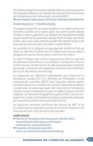87
Panorama de l'emploi au quebec
Afindebiencomprendretouteslessubtilitésreliéesàcestroisprogrammes
d’immigration d’affaires, il est important de consulter le site du ministère
de l’Immigration et des Communautés culturelles (MICC) :
–
–www.immigration-quebec.gouv.qc.ca/fr/immigrer-installer/gens-affaires/index.html
PARRAINS ET PARRAINÉS
Ce programme permet à un citoyen canadien ou un résident permanent
domicilié au Québec de se porter garant d’un proche parent désirant
immigrer si celui-ci appartient à la catégorie du regroupement familial
(époux, conjoint de fait, partenaire conjugal, enfant à charge, ascendants
et frère, sœur, neveu, nièce, petit-fils ou petite-fille, orphelin de père et de
mère, âgé de moins de 18 ans, non marié ni conjoint de fait).
Les candidats de la catégorie du regroupement familial ne font pas
l’objet de sélection. Ils obtiennent la résidence permanente grâce à
l’engagement que leur proche parent souscrit en leur faveur.
Ce parent s’engage « par contrat » à pourvoir aux besoins essentiels
des personnes parrainées et, le cas échéant, à rembourser à l’État les
sommes qui leur seraient versées en aide sociale pendant la durée du
parrainage. La durée de cet engagement varie selon le lien familial et,
dans le cas des enfants, selon leur âge.
Le programme est administré conjointement par Citoyenneté et
Immigration Canada (CIC) et le Ministère de l’Immigration et des
Communautés culturelles (MICC). Ainsi, lorsqu’un résidant québé-
cois désire parrainer un membre de sa famille, il doit d’abord déposer
une demande de parrainage auprès de Citoyenneté et Immigration
Canada. Lorsque la demande est jugée recevable, le parrain est invité
à déposer une demande d’engagement auprès du MICC. Une fois l’en-
gagement accepté, la demande de résidence permanente présentée
par la personne parrainée est ensuite traitée par CIC.
Les personnes parrainées bénéficient des services du MICC et de
ceux offerts par les organismes œuvrant à l’accueil et l’intégration des
nouveaux arrivants. Cette personne peut travailler.
Liens utiles
–
–Ministère de l’Immigration et des Communautés culturelles (MICC) :
www.immigration-quebec.gouv.qc.ca/fr/immigrer-
installer/parrains-parraines/index.html
–
–Citoyenneté et Immigration Canada (CIC) :
www.cic.gc.ca/francais/immigrer/parrainer/index.asp
 