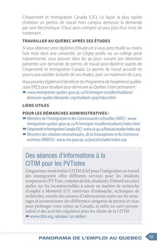 89
Panorama de l'emploi au quebec
Citoyenneté et Immigration Canada (CIC). La façon la plus rapide
d’obtenir un permis de travail hors campus demeure la demande
par voie électronique. Il faut alors compter un peu plus d’un mois de
traitement.
Travailler au Québec après ses études
Si vous obtenez votre diplôme d’études et si vous avez étudié au moins
huit mois dans une université, un Cégep public ou un collège privé
subventionné, vous pouvez dans les 90  jours suivant son obtention
présenter une demande de permis de travail post-diplôme auprès de
Citoyenneté et Immigration Canada. Le permis de travail accordé ne
pourra pas excéder la durée de vos études, avec un maximum de 3 ans.
VouspourriezégalementbénéficierduProgrammedel’expériencequébé-
coise(PEQ)pourétudiantpourdemeurerauQuébecàtitrepermanent :
–
–www.immigration-quebec.gouv.qc.ca/fr/immigrer-installer/etudiants/
demeurer-quebec/demande-csq/etudiants-peq/index.html
Liens utiles
Pour les démarches administratives :
–
–Ministère de l’Immigration et des Communautés culturelles (MICC) : www.
immigration-quebec.gouv.qc.ca/fr/immigrer-installer/etudiants/index.html
–
–CitoyennetéetImmigrationCanada(CIC) :www.cic.gc.ca/francais/etudier/index.asp
–
–Ministère des relations internationales, de la Francophonie et du Commerce
extérieur (MRIFCE) : www.mri.gouv.qc.ca/portail/etudier/index.asp
Des séances d’informations à la
CITIM pour les PVTistes
L’organisme montréalais CITIM (Clef pour l’intégration au travail
des immigrants) offre différents services pour les résidents
temporaires(PVTiste,conjointdefait,étudiant).D’aborduncourt
atelier sur les incontournables à savoir en matière de recherche
d’emploi à Montréal (CV, entrevues d’embauche, techniques de
recherche), ensuite des séances d’informations axées sur les avan-
tages et inconvénients des différentes catégories de permis et visas
pour prolonger votre séjour au Canada, et enfin un suivi person-
nalisé et des activités régulières pour les clients de la CITIM.
–
–www.citim.org, rubrique : Les ateliers
 