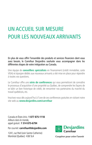 Coopérer pour créer l’avenir
Carrefour
En plus de vous offrir l’ensemble des produits et services financiers dont vous
avez besoin, le Carrefour Desjardins souhaite vous accompagner dans les
différentes étapes de votre intégration au Canada.
Une équipe de conseillers spécialisés en financement (crédit immobilier, carte
VISA) et épargne dédiés aux nouveaux arrivants a été mise en place pour répondre
à toutes vos questions.
Le Carrefour offre une série de conférences qui vous permettront de connaître
le processus d’acquisition d’une propriété au Québec, de comprendre les façons de
se bâtir un bon historique de crédit, de rencontrer nos partenaires du marché du
travail québécois, etc.
Inscrivez-vous dès aujourd’hui à l’une de ces conférences gratuites en visitant notre
site web au www.desjardins.com/carrefour
Canada et États-Unis: 1 877 875-1118
Ailleurs dans le monde,
appel gratuit: 1 514 875-6794
Par courriel: carrefour@desjardins.com
1241, rue Peel (coin Sainte-Catherine)
Montréal (Québec) H3B 5L4
UN ACCUEIL SUR MESURE
POUR LES NOUVEAUX ARRIVANTS
 