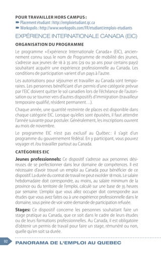 92 Panorama de l'emploi au quebec
Pour travailler hors campus :
–
–Placement étudiant : http://emploietudiant.qc.ca
–
–Workopolis : http://www.workopolis.com/FR/etudiant/emplois-etudiants
EXPÉRIENCE INTERNATIONALE CANADA (EIC)
Organisation du programme
Le programme « 
Expérience Internationale Canada 
» (EIC), ancien-
nement connu sous le nom de Programme de mobilité des jeunes,
s’adresse aux jeunes de 18 à 35 ans (29 ou 30 ans pour certains pays)
souhaitant acquérir une expérience professionnelle au Canada. Les
conditions de participation varient d’un pays à l’autre.
Les autorisations pour séjourner et travailler au Canada sont tempo-
raires. Les personnes bénéficiant d’un permis d’une catégorie prévue
par l’EIC doivent quitter le sol canadien lors de l’échéance de l’autori-
sation ou se tourner vers d’autres dispositifs d’immigration (travailleur
temporaire qualifié, résident permanent…).
Chaque année, une quantité restreinte de places est disponible dans
chaque catégorie EIC. Lorsque qu’elles sont épuisées, il faut attendre
l’année suivante pour postuler. Généralement, les inscriptions ouvrent
au mois de novembre.
Le programme EIC n’est pas exclusif au Québec 
: il s’agit d’un
programme du gouvernement fédéral. En y participant, vous pouvez
voyager et /ou travailler partout au Canada.
Catégories EIC
Jeunes professionnels: Ce dispositif s’adresse aux personnes dési-
reuses de se perfectionner dans leur domaine de compétences. Il est
nécessaire d’avoir trouvé un emploi au Canada pour bénéficier de ce
dispositif.Laduréeducontratdetravailnepeutexcéder18 mois.Lesalaire
hebdomadaire doit correspondre, au moins, au salaire minimum de la
province ou du territoire de l’emploi, calculé sur une base de 35 heures
par semaine. L’emploi que vous allez occuper doit correspondre aux
études que vous avez faites ou à une expérience professionnelle dans le
domaine, sous peine de voir votre demande de participation refusée.
Stages: Ce dispositif concerne les personnes souhaitant faire un
stage pratique au Canada, que ce soit dans le cadre de leurs études
ou de leurs formations professionnelles. Au Canada, il est obligatoire
d’obtenir un permis de travail pour faire un stage, rémunéré ou non,
quelle qu’en soit sa durée.
 