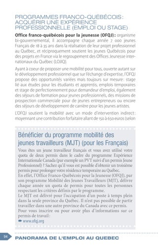 94 Panorama de l'emploi au quebec
Programmes franco-québécois :
acquérir une expérience
professionnelle (emploi ou stage)
Office franco-québécois pour la jeunesse (OFQJ) : organisme
bi-gouvernemental, il accompagne chaque année 7  000  jeunes
Français de 18 à 35 ans dans la réalisation de leur projet professionnel
au Québec, et réciproquement soutient les jeunes Québécois pour
des projets en France via le regroupement des Offices Jeunesse inter-
nationaux du Québec (LOJIQ).
Ayant à coeur de proposer une mobilité pour tous, ouverte autant sur
le développement professionnel que sur l’échange d’expertise, l’OFQJ
propose des opportunités variées mais toujours sur mesure 
: stage
lié aux études pour les étudiants et apprentis, emplois temporaires
et stage de perfectionnement pour demandeur d’emploi, également
des séjours de formation pour jeunes professionnels, des missions de
prospection commerciale pour de jeunes entrepreneurs ou encore
des séjours de développement de carrière pour les jeunes artistes.
L’OFQJ soutient la mobilité avec un mode d’intervention indirect 
:
moyennant une contribution forfaitaire allant de 150 à 650 euros (selon
Bénéficier du programme mobilité des
jeunes travailleurs (MJT) (pour les Français)
Vous êtes un jeune travailleur français et vous avez utilisé votre
quota de deux permis dans le cadre du programme Expérience
Internationale Canada (par exemple un PVT suivi d’un permis Jeune
Professionnel) ? Sachez qu’il vous est possible d’obtenir un troisième
permispourprolongervotrerésidencetemporaireauQuébec.
En effet, l’Office Franco-Québécois pour la Jeunesse (OFQJ), par
son programme Mobilité des Jeunes Travailleurs (MJT), délivre
chaque année un quota de permis pour toutes les personnes
respectant les critères définis par le programme.
Le MJT est délivré pour l’occupation d’un poste à temps plein
dans la seule province du Québec. Il n’est pas possible de partir
travailler dans une autre province du Canada avec ce permis.
Pour vous inscrire ou pour avoir plus d’informations sur ce
permis de travail :
–
–www.ofqj.org
 