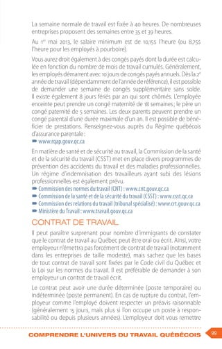99
Comprendre l'univers du travail québécois
La semaine normale de travail est fixée à 40 heures. De nombreuses
entreprises proposent des semaines entre 35 et 39 heures.
Au 1er
mai 2013, le salaire minimum est de 10,15$ l’heure (ou 8,75$
l’heure pour les employés à pourboire).
Vous aurez droit également à des congés payés dont la durée est calcu-
lée en fonction du nombre de mois de travail cumulés. Généralement,
lesemployésdémarrentavec10 joursdecongéspayésannuels.Dèsla2e
annéedetravail(dépendammentdel’annéederéférence),ilestpossible
de demander une semaine de congés supplémentaire sans solde.
Il existe également 8 jours fériés par an qui sont chômés. L’employée
enceinte peut prendre un congé maternité de 18 semaines ; le père un
congé paternité de 5 semaines. Les deux parents peuvent prendre un
congé parental d’une durée maximale d’un an. Il est possible de béné-
ficier de prestations. Renseignez-vous auprès du Régime québécois
d’assurance parentale :
–
–www.rqap.gouv.qc.ca
En matière de santé et de sécurité au travail, la Commission de la santé
et de la sécurité du travail (CSST) met en place divers programmes de
prévention des accidents du travail et des maladies professionnelles.
Un régime d’indemnisation des travailleurs ayant subi des lésions
professionnelles est également prévu.
–
–Commission des normes du travail (CNT) : www.cnt.gouv.qc.ca
–
–Commission de la santé et de la sécurité du travail (CSST) : www.csst.qc.ca
–
–Commission des relations du travail (tribunal spécialisé) : www.crt.gouv.qc.ca
–
–Ministère du Travail : www.travail.gouv.qc.ca
Contrat de travail
Il peut paraître surprenant pour nombre d’immigrants de constater
que le contrat de travail au Québec peut être oral ou écrit. Ainsi, votre
employeur n’émettra pas forcément de contrat de travail (notamment
dans les entreprises de taille modeste), mais sachez que les bases
de tout contrat de travail sont fixées par le Code civil du Québec et
la Loi sur les normes du travail. Il est préférable de demander à son
employeur un contrat de travail écrit.
Le contrat peut avoir une durée déterminée (poste temporaire) ou
indéterminée (poste permanent). En cas de rupture du contrat, l’em-
ployeur comme l’employé doivent respecter un préavis raisonnable
(généralement 15 jours, mais plus si l’on occupe un poste à respon-
sabilité ou depuis plusieurs années). L’employeur doit vous remettre
 