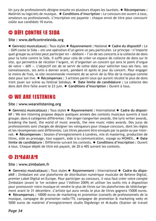 Un jury de professionnels désigne ensuite en plusieurs étapes les lauréats. l Récompenses :
Matériel ou logiciels de musique. l Conditions d’inscription : Le concours est ouvert à tous,
amateurs ou professionnels. L’inscription est payante : chaque envoi de titre pour concourir
coûte aux candidats 10 euros.




Site : www.deficontrelesida.org
l Genre(s) musical(aux) : Tous styles l Rayonnement : National l Cadre du dispositif : Le
« Défi conte le Sida » est une opération d’un genre un peu particulier. Le principe : n’importe
quel groupe ou artiste peut participer en « dédiant » l’un de ses concerts à la collecte de dons
pour la lutte contre le Sida. Il suffit pour cela de créer un espace de collecte de dons sur le
site, qui permettra de récolter l’argent, et d’organiser un concert qui sera le point d’orgue
de votre « défi ». L’objectif est de se servir de cette date pour solliciter tous ses fans, ses
connaissances, ses amis à donner avant, pendant et après le jour du concert. Pour engager
le moins de frais, le site recommande vivement de se servir de la fête de la musique comme
date pour son live. l Récompenses : 3 artistes parmi ceux qui auront récolté le plus de dons
iront jouer sur scène au festival Solidays. l Date limite de candidature : La collecte des
dons doit être faite avant le 23 juin. l Conditions d’inscription : Ouvert à tous.




Site : www.wearelistening.org
l Genre(s) musical(aux) : Tous styles l Rayonnement : International l Cadre du disposi-
tif : We Are listening propose depuis quelques années des contests musicaux ouverts à tout
groupe, dans 6 catégories différentes : the singer/songwriter awards, the lyric writer awards,
breaking the band, the world of music awards, the new music video awards. Des jurys de
professionnels sont chargés de désigner les vainqueurs pour chaque concours, dont les règles
et les récompenses sont différentes. Les titres peuvent être envoyés par la poste ou par inter-
net. l Récompenses : Session d’enregistrement à Londres, mix et mastering, production de
titres, aide au pressage, tour support, aide à la communication, voyage au WOMEX… l Date
limite de candidature : Différente suivant les contests. l Conditions d’inscription : Ouvert
à tous. Chaque dépôt de titre est payant, de 20 à 40$ suivant les contests.




Site : www.zimbalam.fr
l Genre(s) musical(aux) : Tous styles l Rayonnement : International l Cadre du dispo-
sitif : Zimbalam est une plateforme de distribution numérique musicale de Believe Digital,
premier Label Digital en Europe. Pour participer au concours, il vous faut créer votre compte
Zimbalam (avant le 1er octobre pour l’édition 2009) et utiliser les outils mis à disposition
pour promouvoir votre musique et vendre le plus de titres sur les plateformes de télécharge-
ment avant le 31 décembre. L’artiste qui aura vendu le plus de titres gagnera 15000 euros.
l Récompenses : 10000 euros de marketing et promotion (conseils de professionnels de la
musique, campagne de promotion radio/TV, campagne de promotion & marketing web) et
5000 euros de matériel d’enregistrement studio Digidesign et M-Audio (Station de travail

Page 34
 