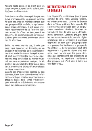 Aucune règle donc, si ce n’est que les
coups de pouce, quels qu’ils soient, sont
toujours les bienvenus.

Dans le cas de sélections opérées par des      Les dispositifs territoriaux (municipaux
jurys professionnels, un groupe inconnu        comme le prix Paris Jeunes Talents,
ne part pas avec les mêmes chances que         ou départementaux comme le Starter
des groupes déjà repérés, et qui seront        dans le 95 ou le Grand Bain dans le 91)
donc mieux défendus. Il est donc vive-         s’adressent aux groupes dont un ou plu-
ment recommandé de se faire un petit           sieurs membres résident, étudient ou
nom avant de s’inscrire (en jouant en          travaillent dans la ville ou le départe-
concerts, en communiquant sur son ac-          ment concerné. Certains groupes dont
tualité) pour accroître encore ses chan-       les membres viennent de toute la région
ces de sélection.                              n’hésitent pas à s’inscrire à plusieurs
                                               dispositifs en tant que « groupe parisien
Enfin, ne vous leurrez pas, l’aide que         », « groupe des Yvelines », « groupe du
peut vous apporter un tremplin ou un           Val d’Oise »… Cette pratique peut-être
dispositif de repérage et d’accompagne-        légitime s’il n’y pas de triches trop avé-
ment est variable suivant les opérations,      rées, mais sachez que les profession-
et peut s’avérer limitée : certaines opé-      nels qui coordonnent ces dispositifs se
rations, trop détachées du monde musi-         connaissent, et repèrent rapidement
cal, ne vous apporteront que peu de vi-        des groupes qui n’ont rien à faire sur
sibilité, ou une visibilité très locale dans   leur territoire…
le cas de certains dispositifs municipaux
ou départementaux.
Dans le cas d’opérations locales ou peu
connues, il est donc conseillé de s’infor-
mer autant que possible auprès d’autres
groupes ayant déjà tenté l’aventure,
pour connaître précisément le contenu
exact des prix ou récompenses.




Page 40
 