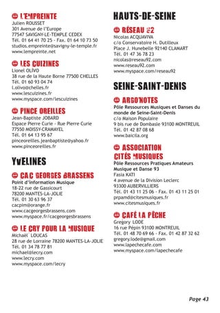 Julien ROUSSET
301 Avenue de l’Europe
77547 SAVIGNY-LE-TEMPLE CEDEX
                                            Nicolas ACQUAVIVA
Tél. 01 64 41 70 25 - Fax. 01 64 10 73 50
                                            c/o Conservatoire H. Dutilleux
studios.empreinte@savigny-le-temple.fr
                                            Place J. Hunebelle 92140 CLAMART
www.lempreinte.net
                                            Tél. 01 47 36 78 23
                                            nicolas@reseau92.com
                                            www.reseau92.com
Lionel OLIVO                                www.myspace.com/reseau92
38 rue de la Haute Borne 77500 CHELLES
Tél. 01 60 93 04 74
l.olivo@chelles.fr
www.lescuizines.fr
www.myspace.com/lescuizines
                                            Pôle Ressources Musiques et Danses du
                                            monde de Seine-Saint-Denis
Jean-Baptiste JOBARD                        c/o Maison Populaire
Espace Pierre Curie - Rue Pierre Curie      9 bis rue de Dombasle 93100 MONTREUIL
77550 MOISSY-CRAMAYEL                       Tél. 01 42 87 08 68
Tél. 01 64 13 95 67                         www.baicila.org
pinceoreilles.jeanbaptiste@yahoo.fr
www.pinceoreilles.fr


                                            Pôle Ressources Pratiques Amateurs
                                            Musique et Danse 93
                                            Fasia KATI
Point d’information Musique                 4 avenue de la Division Leclerc
18-22 rue de Gassicourt                     93300 AUBERVILLIERS
78200 MANTES-LA-JOLIE                       Tél. 01 43 11 25 06 - Fax. 01 43 11 25 01
Tél. 01 30 63 96 37                         prpamd@citesmusiques.fr
cacpim@orange.fr                            www.citesmusiques.fr
www.cacgeorgesbrassens.com
www.myspace.fr/cacgeorgesbrassens
                                            Gregory LODE
                                            16 rue Pépin 93100 MONTREUIL
Michaël LOUCAS                              Tél. 01 48 70 69 66 - Fax. 01 42 87 32 62
28 rue de Lorraine 78200 MANTES-LA-JOLIE    gregory.lode@gmail.com
Tél. 01 34 78 77 81                         www.lapechecafe.com
michael@lecry.com                           www.myspace.com/lapechecafe
www.lecry.com
www.myspace.com/lecry




                                                                                Page 43
 