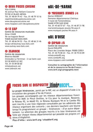Vito CUNHA
42 avenue Paul Vaillant Couturier
93150 LE BLANC-MESNIL                                                       4
Tél. 01 48 69 79 43 - Fax. 01 48 79 10 16   Marion DOBIGNY
repetition@deuxpiecescuisine.net            Domaine départemental Chérioux
www.deuxpiecescuisine.net                   4 route de Fontainebleau
www.myspace.com/deuxpiecescuisine           94400 VITRY-SUR-SEINE
                                            Tél. 01 45 60 57 67 - Fax. 01 46 87 21 98
                                            marion@musiques-jeunes-94.asso.fr
                                            www.musiques-jeunes-94.asso.fr
Centre de ressources musicales
Omar CHAIB
56 rue Auguste Renoir
93600 AULNAY-SOUS-BOIS
Tél. 01 48 66 94 52 - Fax. 01 48 66 31 46
lecap-cdr@aulnay-sous-bois.com
www.aulnay-sous-bois.com                    Centre de ressources
                                            David PHELIPPE
                                            Place des Linandes Beiges 95000 CERGY
                                            Tél. 01 30 75 00 24 - Fax. 01 30 75 03 89
Centre de ressources
                                            info@combo95.org
Béatrice BALVAY
                                            www.combo95.org
Immeuble Le Terminal - 2 rue Saint-Just
                                            www.myspace.com/combo95
93130 NOISY-LE-SEC
Tél. 01 55 89 00 60
                                            Consultez la cartographie de l’information
info@zebrock.net
                                            et de la ressource en Île-de-France :
www.zebrock.net
                                            www.lerif.org/cartographie.html




                                                                          à la
        Le projet Itinérances, porté par le RIF, est un dispositif d’aide
        circulation des groupe  s d’Ile-de-France.
        Les groupes accompagnés par les réseaux départementaux franci-
                                                                            e,
        liens (le MAP, le Pince Oreilles, le Cry pour la musique, Rezonn
        le Réseau 92, le MAAD     93, le Réseau Musiques 94 et le Combo 95)
                                                                           des
        sont inscrits à une liste régionale consultable par les adhérents
        réseaux organisant des    concerts ; ces derniers touchent une bourse
        lorsqu’ils programment un groupe « Itinérances » d’un autre dépar-
                                                                           est
        tement. La sélection des groupes inscrits à la liste Itinérances
        faite par chaque réseau    départemental qui possède ses propres cri-
        tères d’éligibilité.
         Plus d’infos : www.lerif.org / elsa@lerif.org

Page 44
 