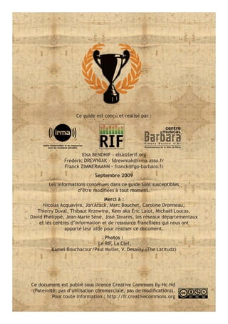 Ce guide est conçu et realisé par :




                       Elsa BENDHIF - elsa@lerif.org
               Frédéric DREWNIAK - fdrewniak@irma.asso.fr
               Franck ZIMMERMANN - franck@fgo-barbara.fr
                             Septembre 2009
        Les informations contenues dans ce guide sont susceptibles
                     d’être modifiées à tout moment.
                                  Merci à :
      Nicolas Acquaviva, Jon Atack, Marc Bouchet, Caroline Dronneau,
   Thierry Duval, Thibaut Krzewina, Kem aka Eric Lalot, Michaël Loucas,
David Phélippé, Jean-Marie Séné, José Tavares, les réseaux départementaux
    et les centres d’information et de ressource franciliens qui nous ont
                apporté leur aide pour réaliser ce document.
                               Photos :
                           Le RIF, La Clef,
         Kamel Bouchacour/Paul Muller, V. Desailly (The Latitudz)




Ce document est publié sous licence Creative Commons By-Nc-Nd
 (Paternité, pas d’utilisation commerciale, pas de modifications).
          Pour toute information : http://fr.creativecommons.org
 